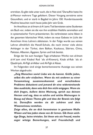 ertrinken. Es gibt viele unter euch, die in Not sind.”Daraufhin hatte ihn
al-Mansur mehrere Tage gefoltert. Dieser Vorgang zerstörte seine
Gesundheit, und er starb in Bagdad im Jahre 150. Hunderttausende
Muslime besuchen noch heute jedes Jahr sein Grab.
Im Anschluss an al-Imam al-A´zams Tod bereiteten seine Studenten
ein Buch vor, indem sie die von ihm erzählten Hadiths sammelten und
in systematischer Form präsentierten. Sie verbreiteten seine Ideen in
der gesamten Islamischen Welt, indem sie neue Gebote im Licht der
Ansichten ihres Lehrers ableiteten. In der Folge wurde aus seinen
Lehren allmählich die Hanafi-Schule, die noch immer viele aktive
Anhänger in der Türkei, dem Balkan, Kaukasus, Sibirien, China,
Pakistan, Albanien, Ägypten, Syrien und Irak besitzt.
Einige der bis zum heutigen Tage erhaltenen Werke von al-Imam
al-A´zam sind Kitabul Rad `ala al-Khawarij, Kitab al-Rab `ala al-
Qaadiriyah, Al-Figh al-Akbar und Al-Figh al Absat.
Im Folgenden sind einige bemerkenswerte Auszüge aus seinen
Werken abgedruckt:
„Zeig Menschen soviel Liebe wie du kannst. Grüße jeden,
selbst die sehr einfachen. Wenn du mit anderen zu einer
Versammlung zusammenkommst und verschiedene
Probleme diskutierst und jemand dir eine widerstreitende
Idee ausdrückt, dann setz dich ihm nicht entgegen. Wenn sie
dich fragen, äußere deine Meinung, sprich aus deinem
Herzen und sag, dass es solche und solche Meinungen in
Bezug auf dieses Thema gibt und dass der Beweis wie folgt
ist. Daraufhin werden sie dir zuhören und dein
Wissensniveau verstehen.
Zeige allen, die an dich herantreten in gewissem Maße
Wissen und lass jeden etwas von dir lernen. Gib ihnen wich-
tige Dinge, keine trivialen. Sei ihnen wie ein Freund, mache
sogar witzige Bemerkungen, weil Freundschaft und
37
ADNAN OKTAR
 