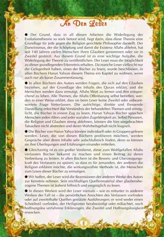AAnn DDeenn LLeesseerr
● Der Grund, dass in all diesen Arbeiten die Widerlegung der
Evolutionstheorie so stark betont wird, liegt darin, dass diese Theorie eine
Grundlage für jede gegen die Religion gerichtete Philosophie darstellt. Der
Darwinismus, der die Schöpfung und damit die Existenz Allahs ablehnt, hat
seit 140 Jahren vielen Menschen ihren Glauben genommen oder sie in
Zweifel gestürzt. Aus diesem Grund ist es eine wichtige Aufgabe, die
Widerlegung der Theorie zu veröffentlichen. Der Leser muss die Möglichkeit
zu dieser grundlegenden Erkenntnis erhalten. Da manche Leser vielleicht nur
die Gelegenheit haben, eines der Bücher zu lesen, wurde beschlossen, in
allen Büchern Harun Yahyas diesem Thema ein Kapitel zu widmen, wenn
auch nur als kurze Zusammenfassung.
● In allen Büchern des Autors werden Fragen, die sich auf den Glauben
beziehen, auf der Grundlage des Inhalts des Quran erklärt, und die
Menschen werden dazu ermutigt, Allahs Wort zu lernen und ihm entspre-
chend zu leben. Alle Themen, die Allahs Offenbarung selbst betreffen, wer-
den in einer Weise erklärt, dass sie beim Leser keine Zweifel oder unbeant-
wortete Frage hinterlassen. Die aufrichtige, direkte und fliessende
Darstellung erleichtert das Verständnis der behandelten Themen und ermög-
licht, die Bücher in einem Zug zu lesen. Harun Yahyas Bücher sprechen
Menschen jeden Alters und jeder sozialen Zugehörigkeit an. Selbst Personen,
die Religion und Glauben streng ablehnen, können die hier vorgebrachten
Tatsachen nicht abstreiten und deren Wahrheitsgehalt nicht leugnen.
● Die Bücher von Harun Yahya können individuell oder in Gruppen gelesen
werden. Leser, die von diesen Büchern profitieren möchten, werden
Gespräche über deren Inhalte sehr aufschlußreich finden, denn so können
sie ihre Überlegungen und Erfahrungen einander mitteilen.
● Gleichzeitig ist es ein großer Verdienst, diese zum Wohlgefallen Allahs
verfassten Bücher bekannt zu machen und einen Beitrag zu deren
Verbreitung zu leisten. In allen Büchern ist die Beweis- und Überzeugungs-
kraft des Verfassers zu spüren, so dass es für jemanden, der anderen die
Religion erklären möchte, die wirkungsvollste Methode ist, die Menschen
zum Lesen dieser Bücher zu ermutigen.
● Wir hoffen, der Leser wird die Rezensionen der anderen Werke des Autors
zur Kenntnis nehmen. Sein reichhaltiges Quellenmaterial über glaubensbe-
zogene Themen ist äußerst hilfreich und vergnüglich zu lesen.
● In diesen Werken wird der Leser niemals – wie es mitunter in anderen
Werken der Fall ist – die persönlichen Ansichten des Verfassers vorfinden
oder auf zweifelhafte Quellen gestützte Ausführungen; er wird weder einen
Schreibstil vorfinden, der Heiligtümer herabwürdigt oder mißachtet, noch
hoffnungslos verfahrene Erklärungen, die Zweifel und Hoffnungslosigkeit
erwecken.
 