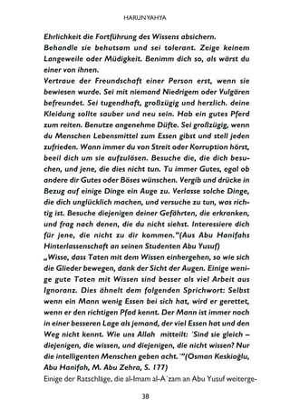 Ehrlichkeit die Fortführung des Wissens absichern.
Behandle sie behutsam und sei tolerant. Zeige keinem
Langeweile oder Müdigkeit. Benimm dich so, als wärst du
einer von ihnen.
Vertraue der Freundschaft einer Person erst, wenn sie
bewiesen wurde. Sei mit niemand Niedrigem oder Vulgären
befreundet. Sei tugendhaft, großzügig und herzlich. deine
Kleidung sollte sauber und neu sein. Hab ein gutes Pferd
zum reiten. Benutze angenehme Düfte. Sei großzügig, wenn
du Menschen Lebensmittel zum Essen gibst und stell jeden
zufrieden. Wann immer du von Streit oder Korruption hörst,
beeil dich um sie aufzulösen. Besuche die, die dich besu-
chen, und jene, die dies nicht tun. Tu immer Gutes, egal ob
andere dir Gutes oder Böses wünschen. Vergib und drücke in
Bezug auf einige Dinge ein Auge zu. Verlasse solche Dinge,
die dich unglücklich machen, und versuche zu tun, was rich-
tig ist. Besuche diejenigen deiner Gefährten, die erkranken,
und frag nach denen, die du nicht siehst. Interessiere dich
für jene, die nicht zu dir kommen.”(Aus Abu Hanifahs
Hinterlassenschaft an seinen Studenten Abu Yusuf)
„Wisse, dass Taten mit dem Wissen einhergehen, so wie sich
die Glieder bewegen, dank der Sicht der Augen. Einige weni-
ge gute Taten mit Wissen sind besser als viel Arbeit aus
Ignoranz. Dies ähnelt dem folgenden Sprichwort: Selbst
wenn ein Mann wenig Essen bei sich hat, wird er gerettet,
wenn er den richtigen Pfad kennt. Der Mann ist immer noch
in einer besseren Lage als jemand, der viel Essen hat und den
Weg nicht kennt. Wie uns Allah mitteilt: ´Sind sie gleich –
diejenigen, die wissen, und diejenigen, die nicht wissen? Nur
die intelligenten Menschen geben acht.´”(Osman Keskio¤lu,
Abu Hanifah, M. Abu Zehra, S. 177)
Einige der Ratschläge, die al-Imam al-A´zam an Abu Yusuf weiterge-
38
HARUNYAHYA
 