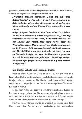 geben hat, tauchen in Ibrahim Haqqi von Erzurums Ma´rifatname auf,
woraus die folgenden Auszüge entnommen sind:
„Wünsche anderen Menschen Gutes und gib ihnen
Ratschläge. Geh und unterhalt dich mit Menschen, wenn sie
Dein Verhalten sehen, akzeptieren und mit dir reden wün-
schen, sodass du in ihren Kreisen Erkenntnisse diskutieren
kannst.
Möge sich jeder Student als dein Sohn sehen. Lass Arbeit,
die auf den Erwerb von Wissen ausgerichtet ist, jeden Tag
zunehmen. Rede nicht mit jenen, diedir nicht zuhören, und
den Leuten vom Markt. Hab keine Angst jedem die
Wahrheit zu sagen. Übe mehr religiöse Beobachtungen aus
als die Massen, nicht weniger. Setz dich nicht mit Leugnern
und Ahl al-Bid´ah zusammen und rede mit ihnen, sondern
lad Sie zu der Religion ein, wenn die Umstände angemessen
sind. Ich hinterlasse dir und jedermann diese Dinge. Mögest
du diesem Pfad folgen und die Menschen auf dem Rechten
Pfad führen.”
Die Shafi’i Schule und Imam al-Shafi’i
Imam al-Shafi`i wurde in Gaza im Jahre 150 AH geboren. Die
Islamischen Gelehrten betrachteten es als bedeutsam, dass er im sel-
ben Jahr geboren wurde, als Abu Hanifah starb. Imam al-Shafi’i verlor
seinen Vater in jungen Jahren und verbrachte den größten Teil seiner
Kindheit in Armut.
Er ging nach Mekka und begann die Hadiths zu studieren. Zusätzlich
lernte er in jungen Jahren den Quran auswendig und später schloss er
sich dem Imam Malik an. Ab diesem Moment, auf Grund seines
Studiums des Islams, wiedmete er sich dem Studium des fiqh.
Im Alter von 34 Jahren wurde er ungerechter Weise vom dem
Gouverneur des Yemen wegen Verbreitung der schiitischen
39
ADNAN OKTAR
 