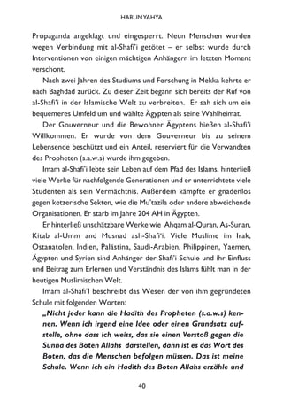 Propaganda angeklagt und eingesperrt. Neun Menschen wurden
wegen Verbindung mit al-Shafi’i getötet – er selbst wurde durch
Interventionen von einigen mächtigen Anhängern im letzten Moment
verschont.
Nach zwei Jahren des Studiums und Forschung in Mekka kehrte er
nach Baghdad zurück. Zu dieser Zeit begann sich bereits der Ruf von
al-Shafi’i in der Islamische Welt zu verbreiten. Er sah sich um ein
bequemeres Umfeld um und wählte Ägypten als seine Wahlheimat.
Der Gouverneur und die Bewohner Ägyptens hießen al-Shafi’i
Willkommen. Er wurde von dem Gouverneur bis zu seinem
Lebensende beschützt und ein Anteil, reserviert für die Verwandten
des Propheten (s.a.w.s) wurde ihm gegeben.
Imam al-Shafi’i lebte sein Leben auf dem Pfad des Islams, hinterließ
viele Werke für nachfolgende Generationen und er unterrichtete viele
Studenten als sein Vermächtnis. Außerdem kämpfte er gnadenlos
gegen ketzerische Sekten, wie die Mu’tazila oder andere abweichende
Organisationen. Er starb im Jahre 204 AH in Ägypten.
Er hinterließ unschätzbare Werke wie Ahqam al-Quran, As-Sunan,
Kitab al-Umm and Musnad ash-Shafi‘i. Viele Muslime im Irak,
Ostanatolen, Indien, Palästina, Saudi-Arabien, Philippinen, Yaemen,
Ägypten und Syrien sind Anhänger der Shafi’i Schule und ihr Einfluss
und Beitrag zum Erlernen und Verständnis des Islams fühlt man in der
heutigen Muslimischen Welt.
Imam al-Shafi’I beschreibt das Wesen der von ihm gegründeten
Schule mit folgenden Worten:
„Nicht jeder kann die Hadith des Propheten (s.a.w.s) ken-
nen. Wenn ich irgend eine Idee oder einen Grundsatz auf-
stelle, ohne dass ich weiss, das sie einen Verstoß gegen die
Sunna des Boten Allahs darstellen, dann ist es das Wort des
Boten, das die Menschen befolgen müssen. Das ist meine
Schule. Wenn ich ein Hadith des Boten Allahs erzähle und
40
HARUNYAHYA
 