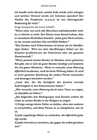 ich handle nicht danach, welche Erde würde mich ertragen
und welcher Himmel würde mir Schatten spenden? Der
Hadith des Propheten (s.a.w.s) ist von überragender
Bedeutung für mich.“
Einige Aussprüche des Imam al-Shafi’i:
“Wenn einer von euch alle Menschen zufriedenstellen woll-
te, er könnte es nicht. Der Diener muss darauf achten, dass
er moralische Ehrlichkeit bewahrt. Jedes gute Werk welches
es tat, musste zwischen ihm und Allah bleiben.“
“Das Streben nach Erkenntnissen ist besser als ein überflüs-
siges Gebet. Weil von dem überflüssigen Gebet nur der
Einzelne profitiert,von der Erkenntnis aber die gesamte
Gemeinschaft.“
“Wenn jemand seinem Bruder im Glauben einen geheimen
Rat gibt, hat er sich als guter Berater betätigt und belohnte
ihn mit guten Manieren. Wenn er versucht, seine Meinung
öffentlich kundzutun, wird sie keine Wirkung haben. Er wird
in einer gewissen Beziehung die andere Partei verurteilen
und deswegen beschämt werden.“
„Lasse den, der die Seeligkeit des Jenseits erstrebt
Aufrichtigkeit in den Erkenntnissen haben.“
„Wer versucht, seine Meinung durch seine Taten zu zeigen,
ist ebenfalls ein Führer.“
„Die folgenden drei Bedingungen sind Zeichen echten die
Liebe zu seinem Bruder in der Religion zu zeigen:
1) Einige wenige kleine Fehler zu dulden, ohne den anderen
es vorzuhalten, und diese Person so zu akzeptieren, wie sie
ist.
2) Jede ungehörige Aktion zu verdecken, die öffentlich getä-
tigt wurde.
3) Jedes Unrecht zu verzeihen, das gegen ihn selbst gerichtet
war.“
41
ADNAN OKTAR
 