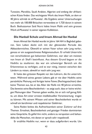 Tunesien, Marokko, Saudi Arabien, Algerien und entlang der afrikani-
schen Küste finden. Das wichtigeste Werk des Imam Malik, an dem er
40 Jahre schrieb ist al-Muwatta’. Als Ergebnis seiner Untersuchungen
von mehr als 100.000 Bräuchen verwendete er 1.720 davon in seinem
Buch. Bediuzzaman Said Nursi lobte Imam Malik und sein grosses
Werk al-Muwatta’ in seiner eigenen Kollektion.
Die Hanbali Schule und Imam Ahmad ibn Hanbal
Imam Ahmad ibn Hanbal wurde im Jahre 164 AH in Baghdad gebo-
ren. Sein Leben deckt sich mit der glänzenden Periode des
Abbasidenreiches. Obwohl er seinen Vater schon sehr jung verlor,
genoss er ein ausgezeichnetes Religionsstudium. Er erhielt Unterricht
von verschiedenen gut bekannten Gelehrten, war aber am meisten
von Imam al- Shafi‘i beeinflusst. Aus diesem Grund begann er die
Hadiths zu studieren; das war ein schwieriger Bereich um die
Erkenntnisse zu verfolgen, und es war nötig, intensiv zwischen den
Ländern zu reisen, obwohl er noch sehr jung war.
Er hatte den grössten Respekt vor den Lehrern, die ihn unterrich-
teten. Während seines ganzen Lebens gab er nie über Hadiths seine
persönliche Meinung und fertigte keine Fatwa (Rechtsgutachten) über
keine Themen aus, bis er das Alter der Reife mit 40 Jahren erreichte.
Das beweist seine Bescheidenheit – es zeigt auch, dass er keine wichti-
gen Meinungen über Themen geben wollte, bis er sich reif genug fühl-
te, um diese Art einer ernsten intellektuellen Verantwortung tragen
zu können. Mit seinem Wissen und seiner Bescheidenheit wurde er
schnell ein berühmter und respektierter Gelehrter.
Seine Reden lenkte die Aufmerksamkeit seiner Zuhörer auf drei
Themen. Ernstheit, Bescheidenheit und geistiger Frieden dominierten
seine Gespräche. Es gefiel ihm nicht, andere zu verspotten und behan-
delte die Menschen, mit denen er sprach sehr respektvoll.
Er erzählte Hadiths nur, wenn er dazu aufgefordert wurde. Um
43
ADNAN OKTAR
 