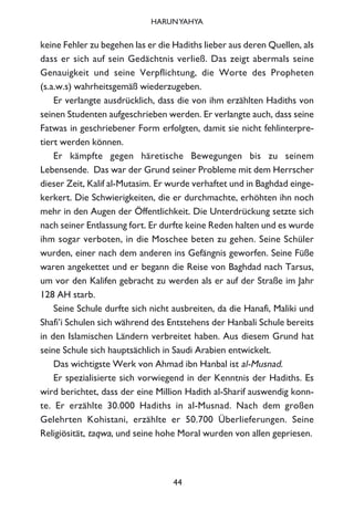 keine Fehler zu begehen las er die Hadiths lieber aus deren Quellen, als
dass er sich auf sein Gedächtnis verließ. Das zeigt abermals seine
Genauigkeit und seine Verpflichtung, die Worte des Propheten
(s.a.w.s) wahrheitsgemäß wiederzugeben.
Er verlangte ausdrücklich, dass die von ihm erzählten Hadiths von
seinen Studenten aufgeschrieben werden. Er verlangte auch, dass seine
Fatwas in geschriebener Form erfolgten, damit sie nicht fehlinterpre-
tiert werden können.
Er kämpfte gegen häretische Bewegungen bis zu seinem
Lebensende. Das war der Grund seiner Probleme mit dem Herrscher
dieser Zeit, Kalif al-Mutasim. Er wurde verhaftet und in Baghdad einge-
kerkert. Die Schwierigkeiten, die er durchmachte, erhöhten ihn noch
mehr in den Augen der Öffentlichkeit. Die Unterdrückung setzte sich
nach seiner Entlassung fort. Er durfte keine Reden halten und es wurde
ihm sogar verboten, in die Moschee beten zu gehen. Seine Schüler
wurden, einer nach dem anderen ins Gefängnis geworfen. Seine Füße
waren angekettet und er begann die Reise von Baghdad nach Tarsus,
um vor den Kalifen gebracht zu werden als er auf der Straße im Jahr
128 AH starb.
Seine Schule durfte sich nicht ausbreiten, da die Hanafi, Maliki und
Shafi’i Schulen sich während des Entstehens der Hanbali Schule bereits
in den Islamischen Ländern verbreitet haben. Aus diesem Grund hat
seine Schule sich hauptsächlich in Saudi Arabien entwickelt.
Das wichtigste Werk von Ahmad ibn Hanbal ist al-Musnad.
Er spezialisierte sich vorwiegend in der Kenntnis der Hadiths. Es
wird berichtet, dass der eine Million Hadith al-Sharif auswendig konn-
te. Er erzählte 30.000 Hadiths in al-Musnad. Nach dem großen
Gelehrten Kohistani, erzählte er 50.700 Überlieferungen. Seine
Religiösität, taqwa, und seine hohe Moral wurden von allen gepriesen.
44
HARUNYAHYA
 