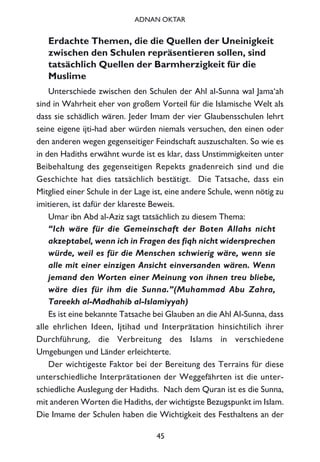 Erdachte Themen, die die Quellen der Uneinigkeit
zwischen den Schulen repräsentieren sollen, sind
tatsächlich Quellen der Barmherzigkeit für die
Muslime
Unterschiede zwischen den Schulen der Ahl al-Sunna wal Jama‘ah
sind in Wahrheit eher von großem Vorteil für die Islamische Welt als
dass sie schädlich wären. Jeder Imam der vier Glaubensschulen lehrt
seine eigene ijti-had aber würden niemals versuchen, den einen oder
den anderen wegen gegenseitiger Feindschaft auszuschalten. So wie es
in den Hadiths erwähnt wurde ist es klar, dass Unstimmigkeiten unter
Beibehaltung des gegenseitigen Repekts gnadenreich sind und die
Geschichte hat dies tatsächlich bestätigt. Die Tatsache, dass ein
Mitglied einer Schule in der Lage ist, eine andere Schule, wenn nötig zu
imitieren, ist dafür der klareste Beweis.
Umar ibn Abd al-Aziz sagt tatsächlich zu diesem Thema:
“Ich wäre für die Gemeinschaft der Boten Allahs nicht
akzeptabel, wenn ich in Fragen des fiqh nicht widersprechen
würde, weil es für die Menschen schwierig wäre, wenn sie
alle mit einer einzigen Ansicht einversanden wären. Wenn
jemand den Worten einer Meinung von ihnen treu bliebe,
wäre dies für ihm die Sunna.”(Muhammad Abu Zahra,
Tareekh al-Madhahib al-Islamiyyah)
Es ist eine bekannte Tatsache bei Glauben an die Ahl Al-Sunna, dass
alle ehrlichen Ideen, Ijtihad und Interprätation hinsichtilich ihrer
Durchführung, die Verbreitung des Islams in verschiedene
Umgebungen und Länder erleichterte.
Der wichtigeste Faktor bei der Bereitung des Terrains für diese
unterschiedliche Interprätationen der Weggefährten ist die unter-
schiedliche Auslegung der Hadiths. Nach dem Quran ist es die Sunna,
mit anderen Worten die Hadiths, der wichtigste Bezugspunkt im Islam.
Die Imame der Schulen haben die Wichtigkeit des Festhaltens an der
45
ADNAN OKTAR
 