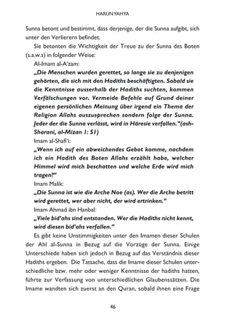 Sunna betont und bestimmt, dass derjenige, der die Sunna aufgibt, sich
unter den Verlierern befindet.
Sie betonten die Wichtigkeit der Treue zu der Sunna des Boten
(s.a.w.s) in folgender Weise:
Al-Imam al-A‘zam:
„Die Menschen wurden gerettet, so lange sie zu denjenigen
gehörten, die sich mit den Hadiths beschäftigten. Sobald sie
die Kenntnisse ausserhalb der Hadiths suchten, kommen
Verfälschungen vor. Vermeide Befehle auf Grund deiner
eigenen persönlichen Meinung über irgend ein Thema der
Religion Allahs auszusprechen sondern folge der Sunna.
Jeder der die Sunna verlässt, wird in Häresie verfallen.”(ash-
Sharani, al-Mizan 1: 51)
Imam al-Shafi‘i:
„Wenn ich auf ein abweichendes Gebot komme, nachdem
ich ein Hadith des Boten Allahs erzählt habe, welcher
Himmel wird mich beschatten und welche Erde wird mich
tragen?“
Imam Malik:
„Die Sunna ist wie die Arche Noe (as). Wer die Arche betritt
wird gerettet, wer aber nicht, der wird ertrinken.“
Imam Ahmad ibn Hanbal:
„Viele bid‘ahs sind entstanden. Wer die Hadiths nicht kennt,
wird diesen bid’ahs verfallen.”
Es gibt keine Unstimmigkeiten unter den Imamen dieser Schulen
der Ahl al-Sunna in Bezug auf die Vorzüge der Sunna. Einige
Unterschiede haben sich jedoch in Bezug auf das Verständnis dieser
Hadiths ergeben. Die Tatsache, dass die Imame dieser Schulen unter-
schiedliche bzw. mehr oder weniger Kenntnisse der hadiths hatten,
führte zur Verfassung von unterschiedlichen Glaubenssätzen. Die
Imame wandten sich zuerst an den Quran, sobald ihnen eine Frage
46
HARUNYAHYA
 