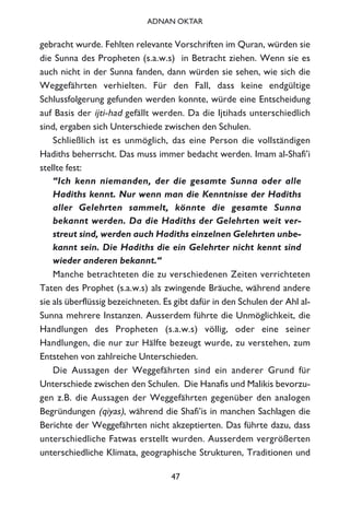 gebracht wurde. Fehlten relevante Vorschriften im Quran, würden sie
die Sunna des Propheten (s.a.w.s) in Betracht ziehen. Wenn sie es
auch nicht in der Sunna fanden, dann würden sie sehen, wie sich die
Weggefährten verhielten. Für den Fall, dass keine endgültige
Schlussfolgerung gefunden werden konnte, würde eine Entscheidung
auf Basis der ijti-had gefällt werden. Da die Ijtihads unterschiedlich
sind, ergaben sich Unterschiede zwischen den Schulen.
Schließlich ist es unmöglich, das eine Person die vollständigen
Hadiths beherrscht. Das muss immer bedacht werden. Imam al-Shafi’i
stellte fest:
“Ich kenn niemanden, der die gesamte Sunna oder alle
Hadiths kennt. Nur wenn man die Kenntnisse der Hadiths
aller Gelehrten sammelt, könnte die gesamte Sunna
bekannt werden. Da die Hadiths der Gelehrten weit ver-
streut sind, werden auch Hadiths einzelnen Gelehrten unbe-
kannt sein. Die Hadiths die ein Gelehrter nicht kennt sind
wieder anderen bekannt.“
Manche betrachteten die zu verschiedenen Zeiten verrichteten
Taten des Prophet (s.a.w.s) als zwingende Bräuche, während andere
sie als überflüssig bezeichneten. Es gibt dafür in den Schulen der Ahl al-
Sunna mehrere Instanzen. Ausserdem führte die Unmöglichkeit, die
Handlungen des Propheten (s.a.w.s) völlig, oder eine seiner
Handlungen, die nur zur Hälfte bezeugt wurde, zu verstehen, zum
Entstehen von zahlreiche Unterschieden.
Die Aussagen der Weggefährten sind ein anderer Grund für
Unterschiede zwischen den Schulen. Die Hanafis und Malikis bevorzu-
gen z.B. die Aussagen der Weggefährten gegenüber den analogen
Begründungen (qiyas), während die Shafi’is in manchen Sachlagen die
Berichte der Weggefährten nicht akzeptierten. Das führte dazu, dass
unterschiedliche Fatwas erstellt wurden. Ausserdem vergrößerten
unterschiedliche Klimata, geographische Strukturen, Traditionen und
47
ADNAN OKTAR
 