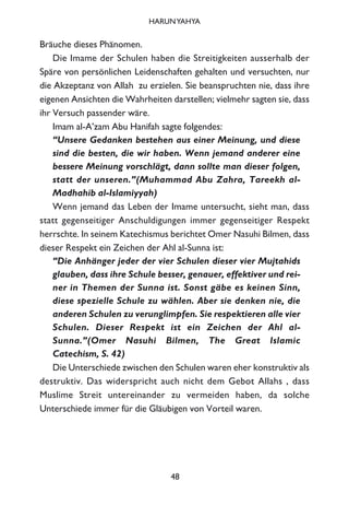 Bräuche dieses Phänomen.
Die Imame der Schulen haben die Streitigkeiten ausserhalb der
Späre von persönlichen Leidenschaften gehalten und versuchten, nur
die Akzeptanz von Allah zu erzielen. Sie beanspruchten nie, dass ihre
eigenen Ansichten die Wahrheiten darstellen; vielmehr sagten sie, dass
ihr Versuch passender wäre.
Imam al-A’zam Abu Hanifah sagte folgendes:
“Unsere Gedanken bestehen aus einer Meinung, und diese
sind die besten, die wir haben. Wenn jemand anderer eine
bessere Meinung vorschlägt, dann sollte man dieser folgen,
statt der unseren.”(Muhammad Abu Zahra, Tareekh al-
Madhahib al-Islamiyyah)
Wenn jemand das Leben der Imame untersucht, sieht man, dass
statt gegenseitiger Anschuldigungen immer gegenseitiger Respekt
herrschte. In seinem Katechismus berichtet Omer Nasuhi Bilmen, dass
dieser Respekt ein Zeichen der Ahl al-Sunna ist:
“Die Anhänger jeder der vier Schulen dieser vier Mujtahids
glauben, dass ihre Schule besser, genauer, effektiver und rei-
ner in Themen der Sunna ist. Sonst gäbe es keinen Sinn,
diese spezielle Schule zu wählen. Aber sie denken nie, die
anderen Schulen zu verunglimpfen. Sie respektieren alle vier
Schulen. Dieser Respekt ist ein Zeichen der Ahl al-
Sunna.”(Omer Nasuhi Bilmen, The Great Islamic
Catechism, S. 42)
Die Unterschiede zwischen den Schulen waren eher konstruktiv als
destruktiv. Das widerspricht auch nicht dem Gebot Allahs , dass
Muslime Streit untereinander zu vermeiden haben, da solche
Unterschiede immer für die Gläubigen von Vorteil waren.
48
HARUNYAHYA
 
