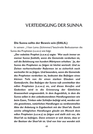 VERTEIDIGUNG DER SUNNA
Die Sunna sollte der Beweis sein (DALIL)
In seinem „11ten Lema (Schimmer)”beschreibt Bediuzzaman die
Sunna des Propheten (s.a.w.s) wie folgt:
„Der nobelste Prophet (s.a.w.s) sagte: ´Wer auch immer an
meiner Sunna festhält, wenn die Gemeinde verdorben ist,
soll die Belohnung von hundert Märtyrern erhalten.´ Ja, der
Sunna des Propheten zu folgen ist höchst wertvoll. Und zu
Zeiten vorherrschender Reformen ist es sicherlich noch
wertvoller ihr zu folgen. Und besonders, wenn die Gemeinde
des Propheten verdorben ist, bedeutet das Befolgen eines
kleinen Teils von ihr einen starken Glauben und
Gottesfurcht. Das Befolgen der Sunna ruft unmittelbar den
edlen Propheten (s.a.w.s) an, und dieses Anrufen und
Gedenken wird in die Erinnerung der Göttlichen
Anwesenheit umgewandelt. In dem Augenblick, in dem die
Sunna selbst in den unbedeutendsten Handlungsweisen wie
beim Essen, Trinken oder Schlafen befolgt wird, werden sol-
che gewohnten, natürlichen Handlungen zu verdienstvollen
Akte der Anbetung in Ergebenheit mit der Shari’ah. Durch
solche alltäglichen Handlungen glaubt ein Mensch dem
edlen Propheten (s.a.w.s) zu folgen und stellt sich vor, die
Shari’ah zu befolgen. Dann erinnert er sich daran, dass er
der Besitzer der Shari’ah ist. Und von hier aus wendet sich
49
 