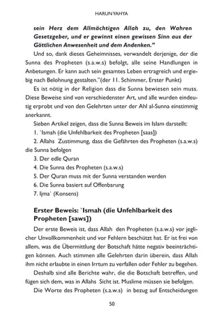 sein Herz dem Allmächtigen Allah zu, den Wahren
Gesetzgeber, und er gewinnt einen gewissen Sinn aus der
Göttlichen Anwesenheit und dem Andenken.”
Und so, dank dieses Geheimnisses, verwandelt derjenige, der die
Sunna des Propheten (s.a.w.s) befolgt, alle seine Handlungen in
Anbetungen. Er kann auch sein gesamtes Leben ertragreich und ergie-
big nach Belohnung gestalten.”(der 11. Schimmer, Erster Punkt)
Es ist nötig in der Religion dass die Sunna bewiesen sein muss.
Diese Beweise sind von verschiedenster Art, und alle wurden eindeu-
tig erprobt und von den Gelehrten unter der Ahl al-Sunna einstimmig
anerkannt.
Sieben Artikel zeigen, dass die Sunna Beweis im Islam darstellt:
1. `Ismah (die Unfehlbarkeit des Propheten [saas])
2. Allahs Zustimmung, dass die Gefährten des Propheten (s.a.w.s)
die Sunna befolgen
3. Der edle Quran
4. Die Sunna des Propheten (s.a.w.s)
5. Der Quran muss mit der Sunna verstanden werden
6. Die Sunna basiert auf Offenbarung
7. Ijma` (Konsens)
Erster Beweis: `Ismah (die Unfehlbarkeit des
Propheten [saws])
Der erste Beweis ist, dass Allah den Propheten (s.a.w.s) vor jegli-
cher Unvollkommenheit und vor Fehlern beschützt hat. Er ist frei von
allem, was die Übermittlung der Botschaft hätte negativ beeinträchti-
gen können. Auch stimmen alle Gelehrten darin überein, dass Allah
ihm nicht erlaubte in einen Irrtum zu verfallen oder Fehler zu begehen.
Deshalb sind alle Berichte wahr, die die Botschaft betreffen, und
fügen sich dem, was in Allahs Sicht ist. Muslime müssen sie befolgen.
Die Worte des Propheten (s.a.w.s) in bezug auf Entscheidungen
50
HARUNYAHYA
 