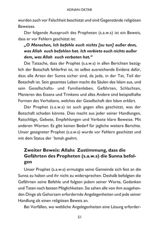 wurden auch vor Falschheit beschützt und sind Gegenstände religiösen
Beweises.
Der folgende Ausspruch des Propheten (s.a.w.s) ist ein Beweis,
dass er vor Fehlern geschützt ist:
„O Menschen, Ich befehle euch nichts [zu tun] außer dem,
was Allah euch befohlen hat. Ich verbiete euch nichts außer
dem, was Allah euch verboten hat.“
Die Tatsache, dass der Prophet (s.a.w.s) in allen Berichten bezüg-
lich der Botschaft fehlerfrei ist, ist selbst ausreichende Evidenz dafür,
dass alle Arten der Sunna sicher sind, da jede, in der Tat, Teil der
Botschaft ist. Sein gesamtes Leben macht die Säulen des Islam aus, und
sein Gesellschafts- und Familienleben, Gefährten, Schlachten,
Manieren des Essens und Trinkens und alles Andere sind beispielhafte
Formen des Verhaltens, welches der Gesellschaft den Islam erklärt.
Der Prophet (s.a.w.s) ist auch gegen alles geschützt, was der
Botschaft schaden könnte. Dies macht aus jeder seiner Handlungen,
Ratschläge, Gebote, Empfehlungen und Verbote klare Beweise. Mit
anderen Worten: Es gibt keinen Bedarf für jegliche weitere Berichte.
Unser gesegneter Prophet (s.a.w.s) wurde vor Fehlern geschützt und
mit dem Status der `Ismah geehrt.
Zweiter Beweis: Allahs Zustimmung, dass die
Gefährten des Propheten (s.a.w.s) die Sunna befol-
gen
Unser Prophet (s.a.w.s) ermutigte seine Gemeinde sich fest an die
Sunna zu halten und ihr nicht zu widersprechen. Deshalb befolgten die
Gefährten seine Befehle und folgten jedem seiner Worte, Gedanken
und Taten nach besten Möglichkeiten. Sie sahen alle von ihm ausgehen-
den Dinge als Gehorsam erfordernde Angelegenheiten und jede seiner
Handlung als einen religiösen Beweis an.
Bei Vorfällen, wo weltliche Angelegenheiten eine Lösung erforder-
51
ADNAN OKTAR
 