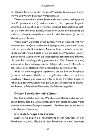 ten (ijtihad), berieten sie sich mit dem Propheten (s.a.w.s) und fragten
ihn wie und warum dies getan werden musste.
Wenn sie manchmal einen Befehl nicht verstanden, befragten sie
den Propheten (s.a.w.s) und versuchten die zugrunde liegende
Wahrheit und Weisheit zu verstehen (hikmah). Darüberhinaus such-
ten sie, wenn ihnen was zustieß, nicht nur im Quran eine Erklärung. Sie
suchten, solange es möglich war, den Rat des Propheten (s.a.w.s) in
allen Angelegenheiten.
Wenn einem Gefährten etwas zustieß, wenn er weit entfernt war,
würde er erst im Quran nach einer Lösung suchen, dann in der Sunna,
und nur wenn die Sunna keine Antwort lieferte würde er auf den
Ijtihad zurückgreifen. Sobald er an die Seite des Propheten (s.a.w.s)
zurückkehrte, würde er ihm die Angelegenheit schildern und erfahren,
ob seine Entscheidung richtig gewesen war. Der Prophet (s.a.w.s)
würde seiner Entscheidung entweder billigen oder seine Fehler aufwei-
sen, sodass er denselben Fehler nicht nochmal begehen würde.
Allah hat allen Vorgängen zugestimmt, die zur Zeit des Propheten
(s.a.w.s) und seiner Gefährten stattgefunden haben, da es keine
Erwähnung davon gibt, dass sie Fehler in ihrem Verhalten begangen
haben. Die Zustimmung zu etwas zur Zeit der Offenbarung ist ein star-
ker Beweis, auf derselben Ebene wie die Offenbarung selbst.
Dritter Beweis: der noble Quran
Der Quran, Allahs Buch der Wahrheit, enthält zahlreiche Verse in
bezug darauf, dass die Sunna ein Beweis in sich selbst ist. Diese Verse
wurden in mehrere Gruppen eingeteilt. Manchmal taucht ein Vers in
mehr als einer Gruppe auf.
Die erste Gruppe von Versen:
Diese Verse zeigen die Verpflichtung in den Glaubens an den
Propheten (s.a.w.s). Glaube an den Propheten (s.a.w.s) bedeutet
52
HARUNYAHYA
 