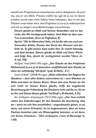 sowohl sein Prophetentum anzuerkennen und zu akzeptieren, als auch
das, was er von Allahs Präsenz erzählt hat, egal ob es nun im Quran
erwähnt wurde oder nicht. Solche Verse behaupten, dass es mit dem
Glauben unvereinbar wäre, dem Propheten (s.a.w.s) zu widersprechen
und sich zu weigern seine Bestimmungen anzuerkennen:
Darum glaubt an Allah und Seinem Gesandten und an das
Licht, das Wir hinabgesandt haben. Und Allah ist über euer
Tun unterrichtet. (Sure at-Taghabun, 8)
Sprich: "Oh ihr Menschen! Seht, ich bin für alle von euch ein
Gesandter Allahs, Dessen das Reich der Himmel und der
Erde ist. Es gibt keinen Gott außer Ihm. Er macht lebendig
und lässt sterben. Darum glaubt an Allah und Seine Worte
und folgt Ihm, damit ihr rechtgeleitet werdet.”(Sure al-
A´raf, 158)
Al-Qadi `Ivad (544/1149) sagte: „Der Glaube an den Propheten
Muhammad (s.a.w.s) ist besonders verpflichtend; kein Glaube ist
ohne ihn vollständig.”(Al-Qadi `Iyad, Al-Shifa´, 2:1)
Imam al-Shafi`i (204/819) sagte: „Allah vollendete den Beginn des
Glaubens – dem alles Andere unterordnet ist – zum Glauben an
Allah und dann an Seinen Boten. Wenn also eine Person an Ihn
und nicht an Seinen Boten glaubt, trifft die angebende
Bezeichnung der Vollendung des Glaubens nicht auf ihn zu, bis sie
an Ihn und Seinen Boten glaubt.”(al-Shafi`i, Al-Risalah, S.75)
Ibn al-Qayyim al-Jawziyyah (751/1350) sagte: „Der Vers enthält
neben den Anforderungen für den Glauben die Anordnung, dass
sie – wenn sie sich Ihm anschließen - nirgendswohin gehen, es sei
denn, mit seiner Erlaubnis. Es ist angemessener, dass sie keine
Position beziehen oder ein Wissensgebiet betreten, es sei denn,
mit Seiner Erlaubnis…”(Ibn al-Qayyim, I`lam al-Muwaqqi`in,
1:58)
53
ADNAN OKTAR
 