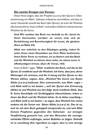 Die zweite Gruppe von Versen:
Diese Verse zeigen, dass der Prophet (s.a.w.s) den Quran in Über-
einstimmung mit Allahs Geboten erläuterte und erklärte, und dass er
seiner Gemeinde sowohl das Buch (den Quran), als auch die Weisheit
(die Sunna) lehrte. Imam al-Shafi`i und andere Gelehrte interpretierten
Weisheit als die Sunna.
Und Wir sandten das Buch nur deshalb zu dir, damit du
ihnen klarmachst, worüber sie uneins sind, und als
Rechtleitung und Barmherzigkeit für Leute, die glauben.
(Sure an-Nahl, 64)
Allah war wahrlich zu den Gläubigen gnädig, indem Er
unter ihnen einen Gesandten aus ihrer Mitte bestimmte,
ihnen Seine Verse zu verlesen, sie zu läutern und das Buch
und die Weisheit zu lehren; denn siehe, sie wären zuvor in
offenkundigem Irrtum. (Sure Al `Imran, 164)
Imam al-Shafi`i sagte: “Allah erwähnte das Buch, und das ist der
Quran. Er erwähnte auch die Weisheit. Ich hörte, dass jene, deren
Meinungen ich vertraue, und die in bezug auf den Quran zu den
Weisen zählen, sagten, dass „Weisheit”die Sunna von Boten
Allahs (s.a.w.s) bedeutet. Dies unterstreicht, was Allah sagte –
und Allah weiß es am besten -, weil der Quran eine Erinnerung
(dhikr) ist und Weisheit aus ihm folgt. Auch erwähnte Allah, dass
Er Seine Geschöpfe mit Großzügigkeit überschüttete, indem er
ihnen das Buch und die Weisheit lehrte. Es ist daher unzulässig –
und Allah weiß es am besten – zu sagen, dass Weisheit hier etwas
anderes als die Sunna von Boten Allahs (s.a.w.s) ist. Das ist so,
weil sie mit dem Buch gekoppelt (maqrunah) ist, und weil Allah
Seinem Propheten gegenüber den Gehorsam zur strengen
Verpflichtung gemacht hat, und den Menschen die uneinge-
schränkte Pflicht auferlegte, seinen Befehlen zu folgen. Deshalb
ist es unzulässig über irgendwas zu sagen, dass es eine strenge
54
HARUNYAHYA
 