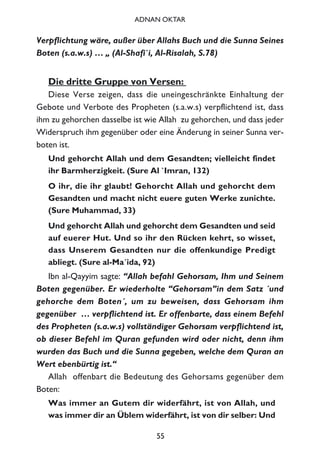Verpflichtung wäre, außer über Allahs Buch und die Sunna Seines
Boten (s.a.w.s) … „ (Al-Shafi`i, Al-Risalah, S.78)
Die dritte Gruppe von Versen:
Diese Verse zeigen, dass die uneingeschränkte Einhaltung der
Gebote und Verbote des Propheten (s.a.w.s) verpflichtend ist, dass
ihm zu gehorchen dasselbe ist wie Allah zu gehorchen, und dass jeder
Widerspruch ihm gegenüber oder eine Änderung in seiner Sunna ver-
boten ist.
Und gehorcht Allah und dem Gesandten; vielleicht findet
ihr Barmherzigkeit. (Sure Al `Imran, 132)
O ihr, die ihr glaubt! Gehorcht Allah und gehorcht dem
Gesandten und macht nicht euere guten Werke zunichte.
(Sure Muhammad, 33)
Und gehorcht Allah und gehorcht dem Gesandten und seid
auf euerer Hut. Und so ihr den Rücken kehrt, so wisset,
dass Unserem Gesandten nur die offenkundige Predigt
abliegt. (Sure al-Ma´ida, 92)
Ibn al-Qayyim sagte: “Allah befahl Gehorsam, Ihm und Seinem
Boten gegenüber. Er wiederholte “Gehorsam”in dem Satz ´und
gehorche dem Boten´, um zu beweisen, dass Gehorsam ihm
gegenüber … verpflichtend ist. Er offenbarte, dass einem Befehl
des Propheten (s.a.w.s) vollständiger Gehorsam verpflichtend ist,
ob dieser Befehl im Quran gefunden wird oder nicht, denn ihm
wurden das Buch und die Sunna gegeben, welche dem Quran an
Wert ebenbürtig ist.“
Allah offenbart die Bedeutung des Gehorsams gegenüber dem
Boten:
Was immer an Gutem dir widerfährt, ist von Allah, und
was immer dir an Üblem widerfährt, ist von dir selber: Und
55
ADNAN OKTAR
 