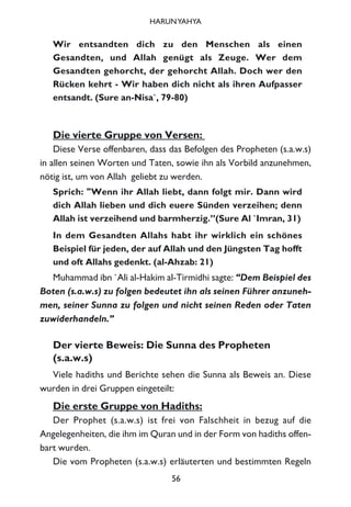Wir entsandten dich zu den Menschen als einen
Gesandten, und Allah genügt als Zeuge. Wer dem
Gesandten gehorcht, der gehorcht Allah. Doch wer den
Rücken kehrt - Wir haben dich nicht als ihren Aufpasser
entsandt. (Sure an-Nisa`, 79-80)
Die vierte Gruppe von Versen:
Diese Verse offenbaren, dass das Befolgen des Propheten (s.a.w.s)
in allen seinen Worten und Taten, sowie ihn als Vorbild anzunehmen,
nötig ist, um von Allah geliebt zu werden.
Sprich: "Wenn ihr Allah liebt, dann folgt mir. Dann wird
dich Allah lieben und dich euere Sünden verzeihen; denn
Allah ist verzeihend und barmherzig.”(Sure Al `Imran, 31)
In dem Gesandten Allahs habt ihr wirklich ein schönes
Beispiel für jeden, der auf Allah und den Jüngsten Tag hofft
und oft Allahs gedenkt. (al-Ahzab: 21)
Muhammad ibn `Ali al-Hakim al-Tirmidhi sagte: “Dem Beispiel des
Boten (s.a.w.s) zu folgen bedeutet ihn als seinen Führer anzuneh-
men, seiner Sunna zu folgen und nicht seinen Reden oder Taten
zuwiderhandeln.”
Der vierte Beweis: Die Sunna des Propheten
(s.a.w.s)
Viele hadiths und Berichte sehen die Sunna als Beweis an. Diese
wurden in drei Gruppen eingeteilt:
Die erste Gruppe von Hadiths:
Der Prophet (s.a.w.s) ist frei von Falschheit in bezug auf die
Angelegenheiten, die ihm im Quran und in der Form von hadiths offen-
bart wurden.
Die vom Propheten (s.a.w.s) erläuterten und bestimmten Regeln
56
HARUNYAHYA
 
