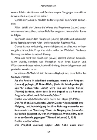 waren Allahs Ausführen und Bestimmungen. Sie gingen von Allahs
Anwesenheit aus; nicht von seiner.
Gemäß der Sunna zu handeln bedeutet gemäß dem Quran zu han-
deln.
Allah befahl der Umma die Worte des Propheten (s.a.w.s) anzu-
nehmen und auszuüben, seinen Befehlen zu gehorchen und der Sunna
zu folgen.
Wer auch immer dem Propheten (s.a.w.s) gehorcht und sich an der
Sunna festhält gehorcht Allah und erlangt den Rechten Pfad.
Glaube ist nur vollständig, wenn sich jemand an alles, was er her-
vorgebracht hat, hält. Er spricht nichts außer der Wahrheit. Die beste
Führung von Allem ist seine Führung.
Alles, was nicht vom Propheten (s.a.w.s) stammt und von ihm aner-
kannt wurde, sondern was Menschen nach ihren Launen und
Wünschen erdichtet haben, ist eine Erfindung, die zurückgewiesen und
gemieden werden muss.
In seinem Al-Madkhal teilt Imam al-Bayhaqi mit, dass Talha ibn
Nudayla erzählte:
Als die Preise in Madinah anstiegen, wurde der Prophet
(s.a.w.s) gefragt: „O Bote Allahs, finde die Marktpreise für
uns.”Er antwortete: „Allah wird von mir keine Sunna
(Praxis) fordern, ohne dass Er mir befahl so zu handeln.
Fragt aber Allah nach Seinem Gefallen.“
Erzählt von `Abd Allah ibn `Amr durch Ibn Hibban (354/966):
Der Prophet (s.a.w.s) sagte: „Jeder Diener Allahs besitzt eine
Neigung, und jede Neigung hat ihre Richtung: entweder zur
Sunna oder zur Neuerung. Wenn die Neigung von jemanden
zur Sunna gerichtet ist, war er erfolgreich. Wenn nicht, dann
ist er zu Grunde gegangen.”(Ahmad, Musnad, 2, 158)
Erzählt von Ibn `Abbas:
Der Prophet (s.a.w.s) sagte: „Ich habe euch zwei
57
ADNAN OKTAR
 