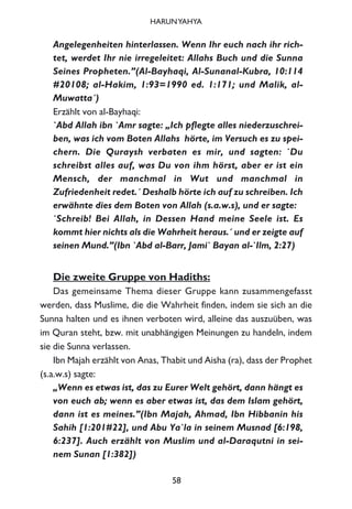 Angelegenheiten hinterlassen. Wenn Ihr euch nach ihr rich-
tet, werdet Ihr nie irregeleitet: Allahs Buch und die Sunna
Seines Propheten.”(Al-Bayhaqi, Al-Sunanal-Kubra, 10:114
#20108; al-Hakim, 1:93=1990 ed. 1:171; und Malik, al-
Muwatta´)
Erzählt von al-Bayhaqi:
`Abd Allah ibn `Amr sagte: „Ich pflegte alles niederzuschrei-
ben, was ich vom Boten Allahs hörte, im Versuch es zu spei-
chern. Die Quraysh verbaten es mir, und sagten: `Du
schreibst alles auf, was Du von ihm hörst, aber er ist ein
Mensch, der manchmal in Wut und manchmal in
Zufriedenheit redet.´ Deshalb hörte ich auf zu schreiben. Ich
erwähnte dies dem Boten von Allah (s.a.w.s), und er sagte:
`Schreib! Bei Allah, in Dessen Hand meine Seele ist. Es
kommt hier nichts als die Wahrheit heraus.´ und er zeigte auf
seinen Mund.”(Ibn `Abd al-Barr, Jami` Bayan al-`Ilm, 2:27)
Die zweite Gruppe von Hadiths:
Das gemeinsame Thema dieser Gruppe kann zusammengefasst
werden, dass Muslime, die die Wahrheit finden, indem sie sich an die
Sunna halten und es ihnen verboten wird, alleine das auszuüben, was
im Quran steht, bzw. mit unabhängigen Meinungen zu handeln, indem
sie die Sunna verlassen.
Ibn Majah erzählt von Anas, Thabit und Aisha (ra), dass der Prophet
(s.a.w.s) sagte:
„Wenn es etwas ist, das zu Eurer Welt gehört, dann hängt es
von euch ab; wenn es aber etwas ist, das dem Islam gehört,
dann ist es meines.”(Ibn Majah, Ahmad, Ibn Hibbanin his
Sahih [1:201#22], und Abu Ya`la in seinem Musnad [6:198,
6:237]. Auch erzählt von Muslim und al-Daraqutni in sei-
nem Sunan [1:382])
58
HARUNYAHYA
 