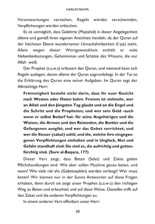 Verantwortungen verstehen, Regeln würden verschwinden,
Verpflichtungen würden erlöschen.
Es ist unmöglich, dass Gelehrte (Mujtahid) in dieser Angelegenheit
alleine und gemäß ihren eigenen Ansichten handeln, da der Quran auf
der höchsten Ebene wundersamer Unnachahmbarkeit (I`jaz) steht.
Allein wegen dieser Wortgewandtheit enthält er viele
Nebenbedeutungen, Geheimnisse und Schätze des Wissens, die nur
Allah weiß.
Der Prophet (s.a.w.s) erläutert den Quran, und niemand kann sich
Regeln auslegen, denen alleine der Quran zugrundeliegt. In der Tat ist
die Erklärung des Quran eine seiner Aufgaben. Im Quran sagt der
Allmächtige Herr:
Frömmigkeit besteht nicht darin, dass ihr euer Gesicht
nach Westen oder Osten kehrt. Fromm ist vielmehr, wer
an Allah und den Jüngsten Tag glaubt und an die Engel und
die Schritt und die Propheten; und wer sein Geld -auch
wenn er selbst Bedarf hat- für seine Angehörigen und die
Waisen, die Armen und den Reisenden, die Bettler und die
Gefangenen ausgibt; und wer das Gebet verrichtet; und
wer die Steuer (zakat) zahlt; und die, welche ihre eingegan-
genen Verpflichtungen einhalten und in Unglück, Not und
Gefahr standhaft sind: Sie sind es, die aufrichtig und gottes-
fürchtig sind. (Sure al-Baqara, 177)
Dieser Vers zeigt, dass Beten (Salat) und Zakat geben
Pflichthandlungen sind. Wie aber sollen Muslime genau beten, und
wann? Wie viele rak´ahs (Gebetszyklen) werden verlangt? Wer muss
beten? Wir können nur in der Sunna Antworten auf diese Fragen
erhalten, denn durch sie zeigt unser Prophet (s.a.w.s) den richtigen
Weg zu Beten und erleuchtet und auf diese Weise. Dasselbe trifft auf
den Zakat und die anderen Verpflichtungen zu.
In einem anderen Vers offenbart unser Herr:
60
HARUNYAHYA
 