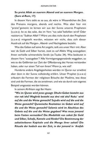 So preist Allah an euerem Abend und an euerem Morgen.
(Sure al-Rum, 17)
In diesem Vers sieht es so aus, als wäre in Wesentlichen die Zeit
des Preisens morgens, abends und nachts. Was aber hier mit
“preist”gemeint ist lernen wir aus der Sunna unseres Propheten
(s.a.w.s). Ist es das salat, das im Vers “tut salat”befohlen wird? Oder
rezitiert es “Subhan Allah“? Wäre uns dies nicht durch den Propheten
(s.a.w.s) mitgeteilt worden, wüssten wir nicht, dass sich dieser
Ausdruck auf die Morgen-, Abend- und Nachtgebete bezieht.
Was das Geben auf seine Art angeht, teilt uns unser Herr mit: Aber
wer da Gold und Silber hortet, statt es auf Allahs Weg auszugeben:
Ihnen verheiße schmerzliche Strafe (at-Tauba: 34). Was bedeutet in
diesem Vers “auszugeben”? Alle Vermögensgegenstände weggeben, so
wie es die Gefährten zur Zeit der Offenbarung des Verses verstanden
haben, oder nur einen Teil von ihnen? Wenn ja, wie viel?
Hunderte andere Angelegenheiten werden im Quran nur erwähnt
aber dann in der Sunna vollständig erklärt. Unser Prophet (s.a.w.s)
erläutert die Formen der religiösen Bräuche der Muslime, was diese
sind und die Formen, die sie annehmen, und wie sie durch sein eigenes
Beispiel umgesetzt werden können.
In seinem Al-Ihkam sagt Ibn Hazm:
“Wo im Quran wird jenes gesagt: Dhuhr-Gebet besteht aus
vier rak´ahs? Maghrib besteht aus drei rak´ahs? Ruku` wird
auf die und die Weise gemacht? Sujudis wird auf die und die
Weise gemacht? Quranische Rezitation im Gebet wird auf
die und die Weise gemacht? Salamis wird im Abschluss des
Gebets auf die und die Weise gegeben? Was muss jemand
beim Fasten vermeiden? Die Modalität von zakat für Gold
und Silber, Schafe, Kamele und Rinder? Die Bestimmung der
zakatierbaren Kapitale und die Menge ihrer zakat? Die
Rituale der hadsch aus der Zeit, in der jemand in `Arafah
61
ADNAN OKTAR
 