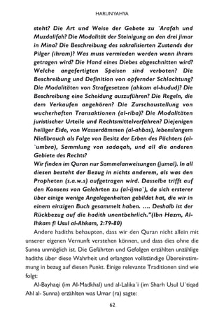 steht? Die Art und Weise der Gebete zu ´Arafah und
Muzdalifah? Die Modalität der Steinigung an den drei jimar
in Mina? Die Beschreibung des sakralisierten Zustands der
Pilger (ihram)? Was muss vermieden werden wenn ihram
getragen wird? Die Hand eines Diebes abgeschnitten wird?
Welche angefertigten Speisen sind verboten? Die
Beschreibung und Definition von opfernder Schlachtung?
Die Modalitäten von Strafgesetzen (ahkam al-hudud)? Die
Beschreibung eine Scheidung auszuführen? Die Regeln, die
dem Verkaufen angehören? Die Zurschaustellung von
wucherhaften Transaktionen (al-riba)? Die Modalitäten
juristischer Urteile und Rechtsmittelverfahren? Diejenigen
heiliger Eide, von Wasserdämmen (al-ahbas), lebenslangem
Nießbrauch als Folge von Besitz der Erben des Pächters (al-
`umbra), Sammlung von sadaqah, und all die anderen
Gebiete des Rechts?
Wir finden im Quran nur Sammelanweisungen (jumal). In all
diesen besteht der Bezug in nichts anderem, als was den
Propheten (s.a.w.s) aufgetragen wird. Dasselbe trifft auf
den Konsens von Gelehrten zu (al-ijma`), da sich ersterer
über einige wenige Angelegenheiten gebildet hat, die wir in
einem einzigen Buch gesammelt haben. …. Deshalb ist der
Rückbezug auf die hadith unentbehrlich.”(Ibn Hazm, Al-
Ihkam fi Usul al-Ahkam, 2:79-80)
Andere hadiths behaupten, dass wir den Quran nicht allein mit
unserer eigenen Vernunft verstehen können, und dass dies ohne die
Sunna unmöglich ist. Die Gefährten und Gefolgen erzählten unzählige
hadiths über diese Wahrheit und erlangten vollständige Übereinstim-
mung in bezug auf diesen Punkt. Einige relevante Traditionen sind wie
folgt:
Al-Bayhaqi (im Al-Madkhal) und al-Lalika´i (im Sharh Usul U`tiqad
Ahl al- Sunna) erzählten was Umar (ra) sagte:
62
HARUNYAHYA
 
