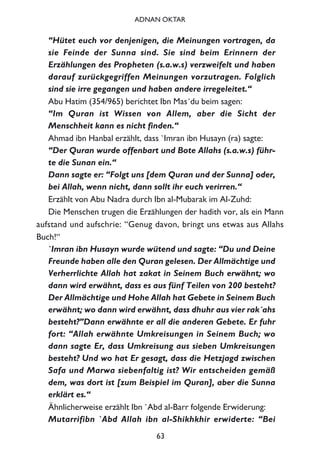 “Hütet euch vor denjenigen, die Meinungen vortragen, da
sie Feinde der Sunna sind. Sie sind beim Erinnern der
Erzählungen des Propheten (s.a.w.s) verzweifelt und haben
darauf zurückgegriffen Meinungen vorzutragen. Folglich
sind sie irre gegangen und haben andere irregeleitet.“
Abu Hatim (354/965) berichtet Ibn Mas´du beim sagen:
“Im Quran ist Wissen von Allem, aber die Sicht der
Menschheit kann es nicht finden.“
Ahmad ibn Hanbal erzählt, dass `Imran ibn Husayn (ra) sagte:
“Der Quran wurde offenbart und Bote Allahs (s.a.w.s) führ-
te die Sunan ein.“
Dann sagte er: “Folgt uns [dem Quran und der Sunna] oder,
bei Allah, wenn nicht, dann sollt ihr euch verirren.“
Erzählt von Abu Nadra durch Ibn al-Mubarak im Al-Zuhd:
Die Menschen trugen die Erzählungen der hadith vor, als ein Mann
aufstand und aufschrie: “Genug davon, bringt uns etwas aus Allahs
Buch!“
`Imran ibn Husayn wurde wütend und sagte: “Du und Deine
Freunde haben alle den Quran gelesen. Der Allmächtige und
Verherrlichte Allah hat zakat in Seinem Buch erwähnt; wo
dann wird erwähnt, dass es aus fünf Teilen von 200 besteht?
Der Allmächtige und Hohe Allah hat Gebete in Seinem Buch
erwähnt; wo dann wird erwähnt, dass dhuhr aus vier rak´ahs
besteht?”Dann erwähnte er all die anderen Gebete. Er fuhr
fort: “Allah erwähnte Umkreisungen in Seinem Buch; wo
dann sagte Er, dass Umkreisung aus sieben Umkreisungen
besteht? Und wo hat Er gesagt, dass die Hetzjagd zwischen
Safa und Marwa siebenfaltig ist? Wir entscheiden gemäß
dem, was dort ist [zum Beispiel im Quran], aber die Sunna
erklärt es.“
Ähnlicherweise erzählt Ibn `Abd al-Barr folgende Erwiderung:
Mutarrifibn `Abd Allah ibn al-Shikhkhir erwiderte: “Bei
63
ADNAN OKTAR
 