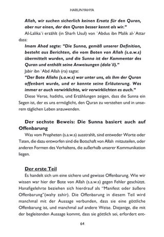 Allah, wir suchen sicherlich keinen Ersatz für den Quran,
aber nur einen, der den Quran besser kennt als wir.“
Al-Lalika`i erzählt (in Sharh Usul) von `Abdus ibn Malik al-`Attar
dass:
Imam Ahad sagte: “Die Sunna, gemäß unserer Definition,
besteht aus Berichten, die vom Boten von Allah (s.a.w.s)
übermittelt wurden, und die Sunna ist der Kommentar des
Quran und enthält seine Anweisungen (dala´il).“
Jabir ibn `Abd Allah (ra) sagte:
“Der Bote Allahs (s.a.w.s) war unter uns, als ihm der Quran
offenbart wurde, und er kannte seine Erläuterung. Was
immer er auch verwirklichte, wir verwirklichten es auch.“
Diese Verse, hadiths, und Erzählungen zeigen, dass die Sunna ein
Segen ist, der es uns ermöglicht, den Quran zu verstehen und in unse-
rem täglichen Leben anzuwenden.
Der sechste Beweis: Die Sunna basiert auch auf
Offenbarung
Was vom Propheten (s.a.w.s) ausstrahlt, sind entweder Worte oder
Taten, die dazu entworfen sind die Botschaft von Allah mitzuteilen, oder
anderen Formen des Verhaltens, die außerhalb unserer Kommunikation
liegen.
Der erste Teil
Es handelt sich um eine sichere und gewisse Offenbarung. Wie wir
wissen war hier der Bote von Allah (s.a.w.s) gegen Fehler geschützt.
Hanafigelehrte beziehen sich hierdrauf als “Manifest oder äußere
Offenbarung”(wahy zahir). Die Offenbarung in diesem Teil wird
manchmal mit der Aussage verbunden, dass sie eine göttliche
Offenbarung ist, und manchmal auf andere Weise. Diejenige, die mit
der begleitenden Aussage kommt, dass sie göttlich sei, erfordert ent-
64
HARUNYAHYA
 
