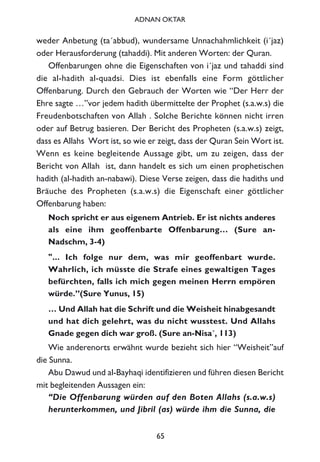 weder Anbetung (ta´abbud), wundersame Unnachahmlichkeit (i´jaz)
oder Herausforderung (tahaddi). Mit anderen Worten: der Quran.
Offenbarungen ohne die Eigenschaften von i´jaz und tahaddi sind
die al-hadith al-quadsi. Dies ist ebenfalls eine Form göttlicher
Offenbarung. Durch den Gebrauch der Worten wie “Der Herr der
Ehre sagte …”vor jedem hadith übermittelte der Prophet (s.a.w.s) die
Freudenbotschaften von Allah . Solche Berichte können nicht irren
oder auf Betrug basieren. Der Bericht des Propheten (s.a.w.s) zeigt,
dass es Allahs Wort ist, so wie er zeigt, dass der Quran Sein Wort ist.
Wenn es keine begleitende Aussage gibt, um zu zeigen, dass der
Bericht von Allah ist, dann handelt es sich um einen prophetischen
hadith (al-hadith an-nabawi). Diese Verse zeigen, dass die hadiths und
Bräuche des Propheten (s.a.w.s) die Eigenschaft einer göttlicher
Offenbarung haben:
Noch spricht er aus eigenem Antrieb. Er ist nichts anderes
als eine ihm geoffenbarte Offenbarung… (Sure an-
Nadschm, 3-4)
"... Ich folge nur dem, was mir geoffenbart wurde.
Wahrlich, ich müsste die Strafe eines gewaltigen Tages
befürchten, falls ich mich gegen meinen Herrn empören
würde.”(Sure Yunus, 15)
… Und Allah hat die Schrift und die Weisheit hinabgesandt
und hat dich gelehrt, was du nicht wusstest. Und Allahs
Gnade gegen dich war groß. (Sure an-Nisa´, 113)
Wie anderenorts erwähnt wurde bezieht sich hier “Weisheit”auf
die Sunna.
Abu Dawud und al-Bayhaqi identifizieren und führen diesen Bericht
mit begleitenden Aussagen ein:
“Die Offenbarung würden auf den Boten Allahs (s.a.w.s)
herunterkommen, und Jibril (as) würde ihm die Sunna, die
65
ADNAN OKTAR
 