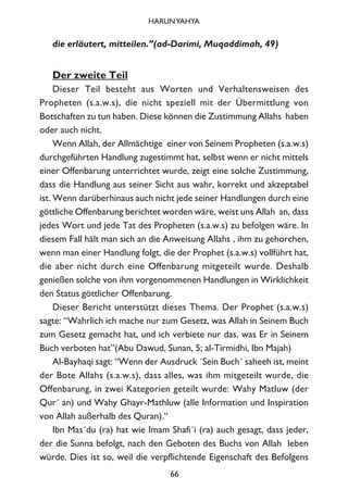 die erläutert, mitteilen.”(ad-Darimi, Muqaddimah, 49)
Der zweite Teil
Dieser Teil besteht aus Worten und Verhaltensweisen des
Propheten (s.a.w.s), die nicht speziell mit der Übermittlung von
Botschaften zu tun haben. Diese können die Zustimmung Allahs haben
oder auch nicht.
Wenn Allah, der Allmächtige einer von Seinem Propheten (s.a.w.s)
durchgeführten Handlung zugestimmt hat, selbst wenn er nicht mittels
einer Offenbarung unterrichtet wurde, zeigt eine solche Zustimmung,
dass die Handlung aus seiner Sicht aus wahr, korrekt und akzeptabel
ist. Wenn darüberhinaus auch nicht jede seiner Handlungen durch eine
göttliche Offenbarung berichtet worden wäre, weist uns Allah an, dass
jedes Wort und jede Tat des Propheten (s.a.w.s) zu befolgen wäre. In
diesem Fall hält man sich an die Anweisung Allahs , ihm zu gehorchen,
wenn man einer Handlung folgt, die der Prophet (s.a.w.s) vollführt hat,
die aber nicht durch eine Offenbarung mitgeteilt wurde. Deshalb
genießen solche von ihm vorgenommenen Handlungen in Wirklichkeit
den Status göttlicher Offenbarung.
Dieser Bericht unterstützt dieses Thema. Der Prophet (s.a.w.s)
sagte: “Wahrlich ich mache nur zum Gesetz, was Allah in Seinem Buch
zum Gesetz gemacht hat, und ich verbiete nur das, was Er in Seinem
Buch verboten hat”(Abu Dawud, Sunan, 5; al-Tirmidhi, Ibn Majah)
Al-Bayhaqi sagt: “Wenn der Ausdruck ´Sein Buch´ saheeh ist, meint
der Bote Allahs (s.a.w.s), dass alles, was ihm mitgeteilt wurde, die
Offenbarung, in zwei Kategorien geteilt wurde: Wahy Matluw (der
Qur´ an) und Wahy Ghayr-Mathluw (alle Information und Inspiration
von Allah außerhalb des Quran).“
Ibn Mas´du (ra) hat wie Imam Shafi´i (ra) auch gesagt, dass jeder,
der die Sunna befolgt, nach den Geboten des Buchs von Allah leben
würde. Dies ist so, weil die verpflichtende Eigenschaft des Befolgens
66
HARUNYAHYA
 