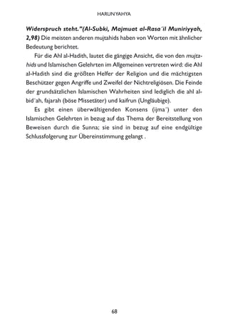 Widerspruch steht.”(Al-Subki, Majmuat al-Rasa´il Muniriyyah,
2,98) Die meisten anderen mujtahids haben von Worten mit ähnlicher
Bedeutung berichtet.
Für die Ahl al-Hadith, lautet die gängige Ansicht, die von den mujta-
hids und Islamischen Gelehrten im Allgemeinen vertreten wird: die Ahl
al-Hadith sind die größten Helfer der Religion und die mächtigsten
Beschützer gegen Angriffe und Zweifel der Nichtreligiösen. Die Feinde
der grundsätzlichen Islamischen Wahrheiten sind lediglich die ahl al-
bid´ah, fajarah (böse Missetäter) und kaifrun (Ungläubige).
Es gibt einen überwältigenden Konsens (ijma´) unter den
Islamischen Gelehrten in bezug auf das Thema der Bereitstellung von
Beweisen durch die Sunna; sie sind in bezug auf eine endgültige
Schlussfolgerung zur Übereinstimmung gelangt .
68
HARUNYAHYA
 