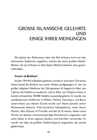 GROSSE ISLAMISCHE GELEHRTE
UND
EINIGE IHRER MEINUNGEN
Die Spitze der Referenzen über die Ahl al-Sunna wird von den
Islamischen Gelehrten angeführt, welche die sechs großen Hadith-
Bücher, die als al-Kutub as Sitta (Sechs Bücher) bekannt sind, gesam-
melt haben.
Imam al-Bukhari
Im Jahr 194 AH in Bukhara geboren, wurde er nach dem Tod seines
Vaters Ismail ibn Ibrahim von seiner Mutter großgezogen; er war ein
großer religiöser Gelehrter der Zeit gewesen. Er begann im Alter von
7 Jahren die Hadithe zu studieren, und im Alter von 10 Jahren hatte er
bereits erstaunliche 70.000 Hadithe auswendig gelernt. Er wurde von
wohlbekannten Gelehrten in Mekka, Medina, Nischapur und Basra
unterrichtet; aus diesem Grund wurde sein Name jenseits seiner
Heimatstadt bekannt. Viele berühmte Islamgelehrte, unter denen
Muslim, Abu Dawud, al-Tirmidhi und Ibn Sa´id waren, haben seine
Werke als absolut vertrauenswürdige Kommentare angesehen und
seine Ideen in ihren eigenen Studien und Schriften verwendet. Er
wurde von allen als größter Hadith-Experte angesehen, der jemals
gelebt hatte.
69
 