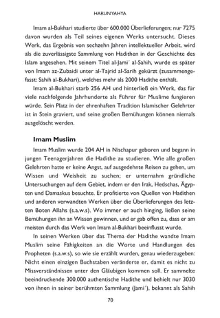Imam al-Bukhari studierte über 600.000 Überlieferungen; nur 7275
davon wurden als Teil seines eigenen Werks untersucht. Dieses
Werk, das Ergebnis von sechzehn Jahren intellektueller Arbeit, wird
als die zuverlässigste Sammlung von Hadithen in der Geschichte des
Islam angesehen. Mit seinem Titel al-Jami´ al-Sahih, wurde es später
von Imam az-Zubaidi unter al-Tajrid al-Sarih gekürzt (zusammenge-
fasst: Sahih al-Bukhari), welches mehr als 2000 Hadithe enthält.
Imam al-Bukhari starb 256 AH und hinterließ ein Werk, das für
viele nachfolgende Jahrhunderte als Führer für Muslime fungieren
würde. Sein Platz in der ehrenhaften Tradition Islamischer Gelehrter
ist in Stein graviert, und seine großen Bemühungen können niemals
ausgelöscht werden.
Imam Muslim
Imam Muslim wurde 204 AH in Nischapur geboren und begann in
jungen Teenagerjahren die Hadithe zu studieren. Wie alle großen
Gelehrten hatte er keine Angst, auf ausgedehnte Reisen zu gehen, um
Wissen und Weisheit zu suchen; er unternahm gründliche
Untersuchungen auf dem Gebiet, indem er den Irak, Hedschas, Ägyp-
ten und Damaskus besuchte. Er profitierte von Quellen von Hadithen
und anderen verwandten Werken über die Überlieferungen des letz-
ten Boten Allahs (s.a.w.s). Wo immer er auch hinging, ließen seine
Bemühungen ihn an Wissen gewinnen, und er gab offen zu, dass er am
meisten durch das Werk von Imam al-Bukhari beeinflusst wurde.
In seinen Werken über das Thema der Hadithe wandte Imam
Muslim seine Fähigkeiten an die Worte und Handlungen des
Propheten (s.a.w.s), so wie sie erzählt wurden, genau wiederzugeben:
Nicht einen einzigen Buchstaben veränderte er, damit es nicht zu
Missverständnissen unter den Gläubigen kommen soll. Er sammelte
beeindruckende 300.000 authentische Hadithe und behielt nur 3030
von ihnen in seiner berühmten Sammlung (Jami´), bekannt als Sahih
70
HARUNYAHYA
 