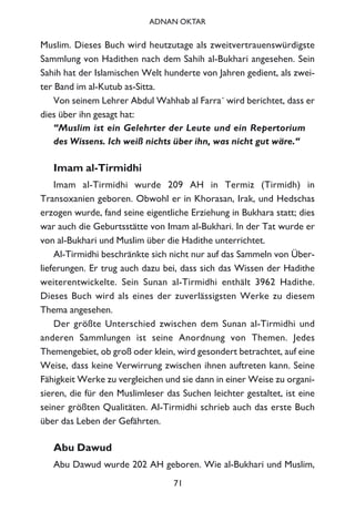 Muslim. Dieses Buch wird heutzutage als zweitvertrauenswürdigste
Sammlung von Hadithen nach dem Sahih al-Bukhari angesehen. Sein
Sahih hat der Islamischen Welt hunderte von Jahren gedient, als zwei-
ter Band im al-Kutub as-Sitta.
Von seinem Lehrer Abdul Wahhab al Farra´ wird berichtet, dass er
dies über ihn gesagt hat:
“Muslim ist ein Gelehrter der Leute und ein Repertorium
des Wissens. Ich weiß nichts über ihn, was nicht gut wäre.“
Imam al-Tirmidhi
Imam al-Tirmidhi wurde 209 AH in Termiz (Tirmidh) in
Transoxanien geboren. Obwohl er in Khorasan, Irak, und Hedschas
erzogen wurde, fand seine eigentliche Erziehung in Bukhara statt; dies
war auch die Geburtsstätte von Imam al-Bukhari. In der Tat wurde er
von al-Bukhari und Muslim über die Hadithe unterrichtet.
Al-Tirmidhi beschränkte sich nicht nur auf das Sammeln von Über-
lieferungen. Er trug auch dazu bei, dass sich das Wissen der Hadithe
weiterentwickelte. Sein Sunan al-Tirmidhi enthält 3962 Hadithe.
Dieses Buch wird als eines der zuverlässigsten Werke zu diesem
Thema angesehen.
Der größte Unterschied zwischen dem Sunan al-Tirmidhi und
anderen Sammlungen ist seine Anordnung von Themen. Jedes
Themengebiet, ob groß oder klein, wird gesondert betrachtet, auf eine
Weise, dass keine Verwirrung zwischen ihnen auftreten kann. Seine
Fähigkeit Werke zu vergleichen und sie dann in einer Weise zu organi-
sieren, die für den Muslimleser das Suchen leichter gestaltet, ist eine
seiner größten Qualitäten. Al-Tirmidhi schrieb auch das erste Buch
über das Leben der Gefährten.
Abu Dawud
Abu Dawud wurde 202 AH geboren. Wie al-Bukhari und Muslim,
71
ADNAN OKTAR
 