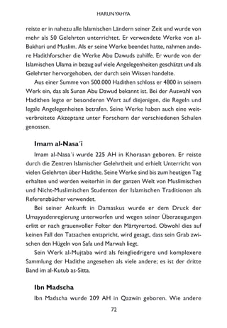 reiste er in nahezu alle Islamischen Ländern seiner Zeit und wurde von
mehr als 50 Gelehrten unterrichtet. Er verwendete Werke von al-
Bukhari und Muslim. Als er seine Werke beendet hatte, nahmen ande-
re Hadithforscher die Werke Abu Dawuds zuhilfe. Er wurde von der
Islamischen Ulama in bezug auf viele Angelegenheiten geschätzt und als
Gelehrter hervorgehoben, der durch sein Wissen handelte.
Aus einer Summe von 500.000 Hadithen schloss er 4800 in seinem
Werk ein, das als Sunan Abu Dawud bekannt ist. Bei der Auswahl von
Hadithen legte er besonderen Wert auf diejenigen, die Regeln und
legale Angelegenheiten betrafen. Seine Werke haben auch eine weit-
verbreitete Akzeptanz unter Forschern der verschiedenen Schulen
genossen.
Imam al-Nasa´i
Imam al-Nasa´i wurde 225 AH in Khorasan geboren. Er reiste
durch die Zentren Islamischer Gelehrtheit und erhielt Unterricht von
vielen Gelehrten über Hadithe. Seine Werke sind bis zum heutigen Tag
erhalten und werden weiterhin in der ganzen Welt von Muslimischen
und Nicht-Muslimischen Studenten der Islamischen Traditionen als
Referenzbücher verwendet.
Bei seiner Ankunft in Damaskus wurde er dem Druck der
Umayyadenregierung unterworfen und wegen seiner Überzeugungen
erlitt er nach grauenvoller Folter den Märtyrertod. Obwohl dies auf
keinen Fall den Tatsachen entspricht, wird gesagt, dass sein Grab zwi-
schen den Hügeln von Safa und Marwah liegt.
Sein Werk al-Mujtaba wird als feingliedrigere und komplexere
Sammlung der Hadithe angesehen als viele andere; es ist der dritte
Band im al-Kutub as-Sitta.
Ibn Madscha
Ibn Madscha wurde 209 AH in Qazwin geboren. Wie andere
72
HARUNYAHYA
 