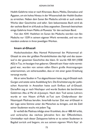 Hadith-Gelehrte reise er nach Khorasan, Basra, Mekka, Damaskus und
Ägypten, um ein hohes Niveau in der Wissenschaft der Hadith-Studien
zu erreichen. Neben dem Sunan Ibn Madscha schrieb er auch andere
Werke über Geschichte und tafsir. Sein bekanntestes Buch wird als
der sechste Band im al-Kutub as-Sitta angesehen. Dennoch betrachten
einige Gelehrte Imam Maliks al-Muwatta´ für den sechsten Band.
Von den 4341 Hadithen im Sunan ibn Madscha werden von Ibn
Madscha nur 1339 in seinem eigenen Werk verwendet, und von nie-
mandem anderen in ihren jeweiligen Werken.
Imam al-Ghazali
Hodschatoleslam Abu Hamed Muhammad ibn Muhammad al-
Ghazali ist eine der größten Persönlichkeiten des fiqh und des tasaw-
wuf in der gesamten Geschichte des Islam. Er wurde 450 AH (1058
AD) in Tus, im heutigen Iran geboren. Obwohl sein Vater nicht vermö-
gend war, wurden von seinen edlen Eltern große Anstrengungen
unternommen, um sicherzustellen, dass er mit einer guten Erziehung
versorgt wurde.
Als er seine Studien in Tus abgeschlossen hatte, zog al-Ghazali nach
Gurgan und setzte seine Ausbildung fort. Die Erschütterung der politi-
schen Autorität in Anatolien hatte auch Einfluss auf al-Ghazali.
Daraufhin zog er nach Nischapur und wurde Student des berühmten
Gelehrten Abu al Ma´ali al-Juwayni. Nach dem Tod seines Lehrers
wurde er von Nizam al-Mulk at-Tusi zum Chefprofessor der
Nizamiyyah Madrasa berufen. Innerhalb kurzer Zeit war al-Ghazali in
der Lage seine Stimme unter die Menschen zu bringen, und die Zahl
seiner Studenten wuchs mit jedem Tag.
Er verließ die Madrasa infolge einer Krankheit, die er 488 AH erlitt,
und verbrachte das nächste Jahrzehnt fern der Öffentlichkeit.
Unmittelbar nach dieser Zeitspanne kehrte er zu seinen Studenten in
Bagdad zurück und begann, sie aus seinem eigenen Werk Ihya´ al-
73
ADNAN OKTAR
 