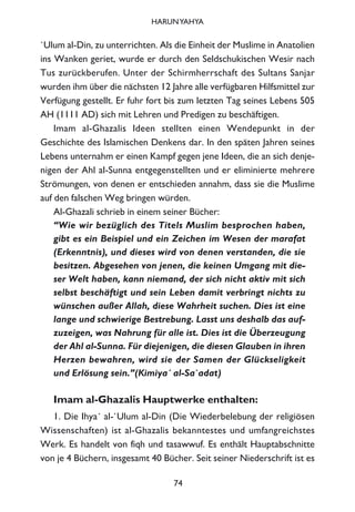 `Ulum al-Din, zu unterrichten. Als die Einheit der Muslime in Anatolien
ins Wanken geriet, wurde er durch den Seldschukischen Wesir nach
Tus zurückberufen. Unter der Schirmherrschaft des Sultans Sanjar
wurden ihm über die nächsten 12 Jahre alle verfügbaren Hilfsmittel zur
Verfügung gestellt. Er fuhr fort bis zum letzten Tag seines Lebens 505
AH (1111 AD) sich mit Lehren und Predigen zu beschäftigen.
Imam al-Ghazalis Ideen stellten einen Wendepunkt in der
Geschichte des Islamischen Denkens dar. In den späten Jahren seines
Lebens unternahm er einen Kampf gegen jene Ideen, die an sich denje-
nigen der Ahl al-Sunna entgegenstellten und er eliminierte mehrere
Strömungen, von denen er entschieden annahm, dass sie die Muslime
auf den falschen Weg bringen würden.
Al-Ghazali schrieb in einem seiner Bücher:
“Wie wir bezüglich des Titels Muslim besprochen haben,
gibt es ein Beispiel und ein Zeichen im Wesen der marafat
(Erkenntnis), und dieses wird von denen verstanden, die sie
besitzen. Abgesehen von jenen, die keinen Umgang mit die-
ser Welt haben, kann niemand, der sich nicht aktiv mit sich
selbst beschäftigt und sein Leben damit verbringt nichts zu
wünschen außer Allah, diese Wahrheit suchen. Dies ist eine
lange und schwierige Bestrebung. Lasst uns deshalb das auf-
zuzeigen, was Nahrung für alle ist. Dies ist die Überzeugung
der Ahl al-Sunna. Für diejenigen, die diesen Glauben in ihren
Herzen bewahren, wird sie der Samen der Glückseligkeit
und Erlösung sein.”(Kimiya´ al-Sa`adat)
Imam al-Ghazalis Hauptwerke enthalten:
1. Die Ihya´ al-`Ulum al-Din (Die Wiederbelebung der religiösen
Wissenschaften) ist al-Ghazalis bekanntestes und umfangreichstes
Werk. Es handelt von fiqh und tasawwuf. Es enthält Hauptabschnitte
von je 4 Büchern, insgesamt 40 Bücher. Seit seiner Niederschrift ist es
74
HARUNYAHYA
 
