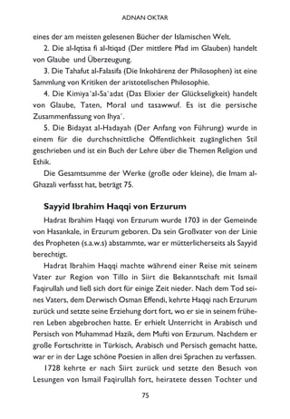 eines der am meisten gelesenen Bücher der Islamischen Welt.
2. Die al-Iqtisa fi al-Itiqad (Der mittlere Pfad im Glauben) handelt
von Glaube und Überzeugung.
3. Die Tahafut al-Falasifa (Die Inkohärenz der Philosophen) ist eine
Sammlung von Kritiken der aristotelischen Philosophie.
4. Die Kimiya´al-Sa`adat (Das Elixier der Glückseligkeit) handelt
von Glaube, Taten, Moral und tasawwuf. Es ist die persische
Zusammenfassung von Ihya`.
5. Die Bidayat al-Hadayah (Der Anfang von Führung) wurde in
einem für die durchschnittliche Öffentlichkeit zugänglichen Stil
geschrieben und ist ein Buch der Lehre über die Themen Religion und
Ethik.
Die Gesamtsumme der Werke (große oder kleine), die Imam al-
Ghazali verfasst hat, beträgt 75.
Sayyid Ibrahim Haqqi von Erzurum
Hadrat Ibrahim Haqqi von Erzurum wurde 1703 in der Gemeinde
von Hasankale, in Erzurum geboren. Da sein Großvater von der Linie
des Propheten (s.a.w.s) abstammte, war er mütterlicherseits als Sayyid
berechtigt.
Hadrat Ibrahim Haqqi machte während einer Reise mit seinem
Vater zur Region von Tillo in Siirt die Bekanntschaft mit Ismail
Faqirullah und ließ sich dort für einige Zeit nieder. Nach dem Tod sei-
nes Vaters, dem Derwisch Osman Effendi, kehrte Haqqi nach Erzurum
zurück und setzte seine Erziehung dort fort, wo er sie in seinem frühe-
ren Leben abgebrochen hatte. Er erhielt Unterricht in Arabisch und
Persisch von Muhammad Hazik, dem Mufti von Erzurum. Nachdem er
große Fortschritte in Türkisch, Arabisch und Persisch gemacht hatte,
war er in der Lage schöne Poesien in allen drei Sprachen zu verfassen.
1728 kehrte er nach Siirt zurück und setzte den Besuch von
Lesungen von Ismail Faqirullah fort, heiratete dessen Tochter und
75
ADNAN OKTAR
 