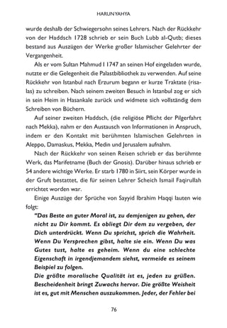 wurde deshalb der Schwiegersohn seines Lehrers. Nach der Rückkehr
von der Haddsch 1728 schrieb er sein Buch Lubb al-Qutb; dieses
bestand aus Auszügen der Werke großer Islamischer Gelehrter der
Vergangenheit.
Als er vom Sultan Mahmud I 1747 an seinen Hof eingeladen wurde,
nutzte er die Gelegenheit die Palastbibliothek zu verwenden. Auf seine
Rückkehr von Istanbul nach Erzurum begann er kurze Traktate (risa-
las) zu schreiben. Nach seinem zweiten Besuch in Istanbul zog er sich
in sein Heim in Hasankale zurück und widmete sich vollständig dem
Schreiben von Büchern.
Auf seiner zweiten Haddsch, (die religiöse Pflicht der Pilgerfahrt
nach Mekka), nahm er den Austausch von Informationen in Anspruch,
indem er den Kontakt mit berühmten Islamischen Gelehrten in
Aleppo, Damaskus, Mekka, Medin und Jerusalem aufnahm.
Nach der Rückkehr von seinen Reisen schrieb er das berühmte
Werk, das Marifetname (Buch der Gnosis). Darüber hinaus schrieb er
54 andere wichtige Werke. Er starb 1780 in Siirt, sein Körper wurde in
der Gruft bestattet, die für seinen Lehrer Scheich Ismail Faqirullah
errichtet worden war.
Einige Auszüge der Sprüche von Sayyid Ibrahim Haqqi lauten wie
folgt:
“Das Beste an guter Moral ist, zu demjenigen zu gehen, der
nicht zu Dir kommt. Es obliegt Dir dem zu vergeben, der
Dich unterdrückt. Wenn Du sprichst, sprich die Wahrheit.
Wenn Du Versprechen gibst, halte sie ein. Wenn Du was
Gutes tust, halte es geheim. Wenn du eine schlechte
Eigenschaft in irgendjemandem siehst, vermeide es seinem
Beispiel zu folgen.
Die größte moralische Qualität ist es, jeden zu grüßen.
Bescheidenheit bringt Zuwachs hervor. Die größte Weisheit
ist es, gut mit Menschen auszukommen. Jeder, der Fehler bei
76
HARUNYAHYA
 