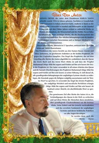 ÜÜbbeerr DDeenn AAuuttoorr
ADNAN OKTAR, der unter dem Pseudonym HARUN YAHYA
schreibt, wurde 1956 in Ankara geboren. Nachdem er Grundschule
und Gymnasium in Ankara absolviert hatte, studierte er Kunst an der
Mimar Sinan Universität in Istanbul und Philosophie an der Istanbul
Universität. Seit den 1980er Jahren verfasst er zahlreiche Werke zu
Themen des Glaubens, der Wissenschaft und der Politik. Harun Yahya
ist bekannt als Autor wichtiger Werke, die die Hochstapeleien der
Evolutionisten aufdecken, ihre falschen Behauptungen und die dunklen
Verbindungen zwischen Darwinismus und so blutigen Ideologien wie
Faschismus und Kommunismus.
HarunYahyas Werke, übersetzt in 57 Sprachen, umfassen mehr als 45000
Seiten mit 30000 Illustrationen.
Das Pseudonym des Autors besteht aus den Namen Harun (Aaron) und
Yahya (Johannes), im geschätzten Andenken an die beiden Propheten, die
gegen den Unglauben kämpften. Das Siegel des Propheten, das auf dem
Umschlag aller Bücher des Autors abgebildet ist, symbolisiert, dass der Quran
das letzte Buch und das letzte Wort Allahs ist und dass der Prophet
Muhammad (Möge Allah ihn segnen und Frieden auf ihm sein lassen) der letz-
te der Propheten ist. Der Autor verwendete in all seinen Arbeiten den Quran
und die Sunnah (Überlieferungen) des Propheten Muhammad (Möge Allah ihn
segnen und Frieden auf ihm sein lassen) zu seiner Führung. Er zielt darauf ab,
alle grundlegenden Behauptungen der ungläubigen Systeme einzeln zu wider-
legen, die Einwände gegen die Religion endgültig auszuräumen und ein "letz-
tes Wort”zu sprechen. Er verwendet das Siegel des letzten Propheten,
der endgültige Weisheit und moralische Perfektion erlangte
(Möge Allah ihn segnen und Frieden auf ihm sein lassen) als
Ausdruck seiner Absicht, ein abschließendes Wort zu spre-
chen.
Das gemeinsame Ziel aller Werke des Autors ist es, die
Verkündigungen des Quran in der Welt zu verbreiten
und auf diese Weise die Menschen dazu anzuleiten,
über grundlegende Glaubensthemen wie die Existenz
Allahs, Seine Einheit und das Jenseits nachzudenken
und das verrottete Fundament der ungläubigen
Systeme und deren heidnische Praktiken
vor aller Augen darzulegen.
So werden denn auch die
Werke Harun
 