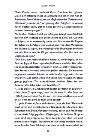 “Eine Person muss zunächst ihren Glauben korrigieren.
Diese Berichtigung muss im Einklang mit jenen der Ahl al-
Sunna wal Jama´ah sein, die die Gefährten des Gartens sind.
Während jemand auf Vergebung der Trägheit in seinen
Taten hoffen kann, gibt es keine für die Gleichgültigkeit in
seinen Überzeugungen.“
“In beiden Welten Glück zu erlangen, hängt ausschließlich
nur von der Achtung des Boten Allahs (s.a.w.s) ab. Um ihm
zu folgen, ist es notwendig unter den Menschen die Regeln
des Islam zu befolgen und auszuüben, von den Menschen
die Sachen zu tilgen, die typisch für den Unglauben sind und
bei den Menschen die Dinge auszurotten, die Zeichen des
Unglaubens sind.“
“Die Zeit, um rechtschaffene Taten zu vollbringen, ist die
Zeit der Jugend. Eine tugendhafte Person wird den Wert die-
ses Lebensabschnittes erkennen und sie nicht verschwen-
den. Hohes Alter wird nicht von jedem erreicht. Selbst wenn
es jemand erreicht, könnte er nicht in der Lage sein, dies zu
erkennen. Und selbst wenn er dies tut, ist er nicht mehr stark
genug jegliche Tat auszuführen. Hohes Alter ist das
Zeitalter der Schwäche und Senilität…“
“…Jede dieser 73 Gruppen behauptet der Religion zu gehor-
chen. Jede Gruppe sagt, dass sie die eine ist, die [von der
Hölle] gerettet wird. Im 53. Vers der Sure al-Muminun und
im 32. Vers der Sure ar-Rum wird gesagt:
“… jede Partei erfreut sich dessen, was sie hat.”Dennoch
wird unter den verschiedenen Gruppen das Zeichen, das
Symptom des Einen, der gerettet wird, durch den Propheten
(s.a.w.s) wie folgt gegeben: `Diejenigen, die in dieser Gruppe
sind, sind diejenigen, die dem Weg folgen, dem ich und
meine ashab folgen.´ Nachdem er sich selbst erwähnt hatte,
brauchte der Bote Allahs (s.a.w.s) nicht mehr seine ashab zu
78
HARUNYAHYA
 