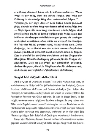 erwähnen; dennoch kann sein Erwähnen bedeuten: `Mein
Weg ist der Weg, dem die ashab folgen. Der Weg zur
Erlösung ist der einzige Weg, dem meine ashab folgen.´“
“Derjenige, der sagt, dass er dem Boten Allahs (s.a.w.s)
folgt, obwohl er dem Weg von dessen ashab nicht folgt, irrt
… Diejenigen, die dem Weg von dessen ashab folgen, sind
zweifelsohne die Ahl al-Sunna wal Jama´ah. Möge Allah den
Höheren der Gruppe viele Belohnungen geben, die uneinge-
schüchtert arbeiteten, ohne müde zu werden! Die Gruppe,
die [vor der Hölle] gerettet wird, ist nur diese eine. Denn
derjenige, der schlecht von den ashab unseres Propheten
(s.a.w.s) redet, ist sicherlich nicht imstande ihnen zu folgen.
Dies ist der Fall bei der Sekte der Shiiten und der Gruppe der
Kharijiten. Dieselbe Bedingung gilt auch für die Gruppe der
Mutazilen. Dies ist ein Pfad, der allmählich entstand.
Andere Gruppen, die nicht Mitglieder der Ahl al-Sunna sind,
sind ebenso zu vergleichen.”(Maktubat, al-Rabbani)
Sayyid Abd al-Qadir al-Dschilani
Abd al-Qadr al-Dschilani, dessen Titel Abu Muhammad war, ist
auch bekannt als Muhyi´ud-Din (Wiederbeleber der Religion), Qutb-e
Rabbani, al-Ghaus al-A`zam und Sultan al-Awliya (der Sultan der
Heiligen). Er ist beides, ein Sayyid und ein Sharif. Er wurde 1078 in der
Persischen Provinz von Gilan geboren. Es war in dieser Stadt, in der
möglicherweise seine religiösen Studien anfingen. Er zog später von
Gilan nach Bagdad, wo er seine Erziehung fortsetzte. Nachdem er die
Hanbalischule ausgesucht hatte, konzentrierte er sich dort auf fiqh und
wurde sehr vertraut mit tasawwuf, während er in der Abu Said
Madrasa prädigte. Sein Sufipfad, al-Qadiriyya, wurde nach ihm benannt.
Unter den Büchern, die von ihm auf mehrere Generationen weiter-
gegeben wurden, sind al-Ghunya li-talibi tariq al-haqq wa al-din (hinrei-
79
ADNAN OKTAR
 