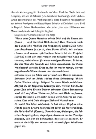 chende Versorgung für Suchende auf dem Pfad der Wahrheit und
Religion), al-Fath al Rabbani (Die herrliche Eröffnung), und Futuh al-
Ghaib (Eröffnungen des Verborgenen); diese bestehen hauptsächlich
aus seinen Predigten und Ratschlägen. Scheich al-Dschilani starb 1166
in Bagdad. Seine Grabesstätte, die jedes Jahr von Millionen von
Menschen besucht wird, liegt in Bagdad.
Einige seiner Schriften lauten wie folgt:
“Nach dem Quran Handeln erhebt Dich auf die Ebene des
Quran und platziert Dich darauf. Das Handeln nach
der Sunna (die Hadithe des Propheten) erhebt Dich nahe
zum Propheten (s.a.w.s)., dem Boten Allahs. Mit seinem
Herzen und seinem spirituellem Schutz ist der Prophet
(s.a.w.s) nicht von den Herzen der Freunde von Allah zu
trennen, nicht einmal für einen einzigen Moment. Er ist es,
der das Herz der Freunde von Allah verschönert, der ihnen
Wohlgeruch verleiht. Er ist es, der ihr Wesen reinigt, sie von
negativen Gefühlen säubert und sie verschönert.
Erinnere Dich an Allah und er wird sich Deiner erinnern.
Erinnere Dich an Allah, sodass diese Erinnerung (dhikr)
Deine Sünden reinigt. Mögest Du ohne Sünde verbleiben.
Mögest Du ein folgsamer Gläubiger sein, frei von Sünde. Zu
jener Zeit wird Er sich Deiner erinnern. Diese Erinnerung
wird sich auf diese Weise entfalten und Dich umfassen,
sodass Du keine Zeit mehr haben wirst Anderes zu wün-
schen. Dies wird Dein einziges Ziel und Wunsch sein.
O Leute! Der Islam schluchzt. Er hat seinen Kopf in seine
Hände gelegt. Er wird heimgesucht durch die Frevler (Fasiq),
die Ahl al-bid´ah (Ketzer), Unterdrücker, diejenigen, die fal-
sches Zeugnis geben, diejenigen, denen es an der Vorzüge
mangelt, von der sie behaupten, dass sie sie besitzen. Er
ersucht die Hilfe von reinen und unterwürfigen Muslimen
gegen sie.
80
HARUNYAHYA
 