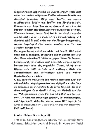Möget Ihr essen und trinken, als würdet Ihr zum letzen Mal
essen und trinken. Möge euer Treffen mit eurer Familie den
Abschied bedeuten. Möge euer Treffen mit eurem
Muslimischen Bruder ein Treffen des Abschieds sein.
Erinnere immer Dein Herz daran, dass es dir anvertraut ist
und sich in einem ständigen Zustand des Abschieds befindet.
Wie kann jemand, dessen Schicksal in der Hand von ande-
ren ist, nicht in einem Zustand von Verantwortung und
Abschied sein? Er weiß nicht, was der Morgen bringen wird,
welche Angelegenheiten enden werden, was ihm das
Schicksal bringen wird.
Deswegen, bereut mit einem Male, und bemüht Dich nicht
noch mal zu sündigen. Entkomme deinen Sünden und lauf
dem Herrn schnellen Schrittes entgegen. Wenn Du bereust,
bereue sowohl innerlich als auch äußerlich. Bereuen liegt im
Herzen wenn man ein, angesichts Gottes, akzeptierter
Diener sein will. Befreie und entledige Dich des
Sündenhemdes mit aufrichtiger Reue und wahrer
Bescheidenheit vor Allah.
O Du, der dem Weg Allahs den Rücken kehrst und Dich nur
mit weltlichen Angelegenheiten beschäftigst! Ich sehe Dich
als jemanden an, der andere Leute zufriedenstellt, der aber
Allah verärgert. Es ist ziemlich sicher, dass Du bald von die-
ser Welt genommen wirst. Der Tod wird Dich von ihr neh-
men. Du wirst von demjenigen gepackt, der schmerzhafter,
mächtiger und in vielen Formen von da an Dich ergreift. Du
wirst in einem Moment alles verlieren und verlassen.”(Al-
Fath ar-Rabbani)
Hadrat Schah Naqschbandi
1318 in der Nähe von Bukhara geboren, war sein richtiger Name
Muhammad Bahauddan Uways al-Bukhari. Er wurde von Sheich
81
ADNAN OKTAR
 