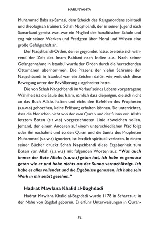Muhammad Baba as-Samasi, dem Scheich des Kajaganordens spirituell
und theologisch trainiert. Schah Naqshbandi, der in seiner Jugend nach
Samarkand gereist war, war ein Mitglied der hanafitischen Schule und
zog mit seinen Werken und Predigten über Moral und Wissen eine
große Gefolgschaft an.
Der Naqshbandi-Orden, den er gegründet hatte, breitete sich wäh-
rend der Zeit des Imam Rabbani nach Indien aus. Nach seiner
Gefangennahme in Istanbul wurde der Orden durch die herrschenden
Ottomanen übernommen. Die Präsenz der vielen Schreine der
Naqschbandi in Istanbul war ein Zeichen dafür, wie weit sich diese
Bewegung unter der Bevölkerung ausgebreitet hatte.
Die von Schah Naqschbandi im Verlauf seines Lebens vorgetragene
Wahrheit ist die Säule des Islam, nämlich dass diejenigen, die sich nicht
an das Buch Allahs halten und nicht den Befehlen des Propheten
(s.a.w.s) gehorchen, keine Erlösung erhalten können. Sie unterrichtet,
dass die Menschen nicht von der vom Quran und der Sunna von Allahs
letztem Boten (s.a.w.s) vorgezeichneten Linie abweichen sollen.
Jemand, der einem Anderen auf einem unterschiedlichen Pfad folgt
oder ihn nachahmt und so den Quran und die Sunna des Propheten
Muhammad (s.a.w.s) ignoriert, ist letztlich spirituell verloren. In einem
seiner Bücher drückt Schah Naqschbandi diese Ergebenheit zum
Boten von Allah (s.a.w.s) mit folgenden Worten aus: “Was auch
immer der Bote Allahs (s.a.w.s) getan hat, ich habe es genauso
getan wie er und habe nichts aus der Sunna vernachlässigt. Ich
habe es alles vollendet und die Ergebnisse genossen. Ich habe sein
Werk in mir selbst gesehen.“
Hadrat Mawlana Khalid al-Baghdadi
Hadrat Mawlana Khalid al-Baghdadi wurde 1178 in Scharazur, in
der Nähe von Bagdad geboren. Er erfuhr Unterweisungen in Quran-
82
HARUNYAHYA
 