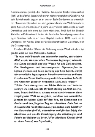 Kommentaren (tafsir), die Hadithe, Islamische Rechtswissenschaft
(fiqh) und Sufismus (tasawwuf) durch mehrere berühmte Gelehrte. Als
sein Scheich starb, begann er an dessen Stelle Studenten zu unterrich-
ten. Tausende Menschen aus der ganzen Islamischen Welt besuchten
seine Klassen. Nachdem er 8 Jahre unterrichtet hatte, reiste er nach
Damaskus und von dort aus zum Hedschas. 1809 lud ihn Scheich
Abdullah al-Dahlawi nach Indien ein. Nach der Beendigung seiner dor-
tigen Studien, kehrte er nach Bagdad zurück. 1826 starb er in
Damaskus. Ibn Abidin, einer der großen hanafitischen Gelehrten, hielt
die Grabespredigt.
Mawlana Khalid eröffnete die Einleitung in sein Werk mit dem fol-
genden Zitat aus dem Maktubat al-Rabbani:
“Es muss wohl bedacht und verstanden werden, dass alleine
Allah es ist, Welcher allen Menschen Segnungen schenkt,
alle Dinge erschafft und alle Wesen für alle Zeit bewahrt.
Die überlegenen und hervorragenden Eigenschaften in
Seinen Dienern sind Seine Segnung und Sein Talent. Damit
wir unendliche Segnungen im Paradies sowie seine endlosen
Freuden und Seine Zustimmung und Liebe erhalten, befiehlt
uns Allah dem geliebten Propheten (s.a.w.s) zu folgen.“
“Halte Dich strengstens an Allahs Gebote und Verbote
solange Du lebst. Ich rate Dir Dich ständig an Allah zu erin-
nern, Schutz bei Ihm zu suchen, nicht eure Herzen an diese
vergängliche Welt zu vergeben, sondern das unendliche
Jenseits zu suchen, Dich auf den Tod, die Einsamkeit des
Grabes und den Jüngsten Tag vorzubereiten, Dich fest an
die Sunna des Propheten (s.a.w.s) zu halten, eure Gesichter
von Ketzereien (bid´ah) abzukehren und für den Erfolg der
Muslimen und um die Zerschlagung der Abtrünnigen und
Feinde der Religion zu beten.”(Von Mawlana Khalids Brief
an einen Freund, von Diyarbakir.)
83
ADNAN OKTAR
 