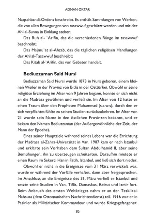 Naqschbandi-Ordens beschreibt. Es enthält Sammlungen von Werken,
die von allen Bewegungen von tasawwuf geschätzt werden und mit der
Ahl al-Sunna in Einklang stehen;
Das Ruh al- `Arifin, das die verschiedenen Ränge im tasawwuf
beschreibt;
Das Majmu`at al-Ahzab, das die täglichen religiösen Handlungen
der Ahl al-Tasawwuf beschreibt;
Das Kitab al-`Arifin, das von Gebeten handelt.
Bediuzzaman Said Nursi
Bediuzzaman Said Nursi wurde 1873 in Nurs geboren, einem klei-
nen Weiler in der Provinz von Bitlis in der Osttürkei. Obwohl er seine
religiöse Erziehung im Alter von 9 Jahren begann, konnte er sich nicht
an die Madrasa gewöhnen und verließ sie. Im Alter von 12 hatte er
einen Traum über den Propheten Muhammad (s.a.w.s), durch den er
sich verpflichtet fühlte zu seinen Studien zurückzukehren. Im Alter von
21 wurde sein Name in den östlichen Provinzen bekannt, und er
bekam den Namen Bediuzzaman (der Außergewöhnliche der Zeit, der
Mann der Epoche).
Eines seiner Hauptziele während seines Lebens war die Errichtung
der Madrasa al-Zahra-Universität in Van. 1907 kam er nach Istanbul
und erklärte sein Vorhaben dem Sultan Abdülhamid II, aber seine
Bemühungen, ihn zu überzeugen scheiterten. Daraufhin mietete er
einen Raum im Sekerci Han in Fatih, Istanbul, und ließ sich dort nieder.
Obwohl er nicht in die Ereignisse vom 31 März verwickelt war,
wurde er während der Vorfälle verhaftet, dann aber freigesprochen.
Im Anschluss an die Ereignisse des 31. März verließ er Istanbul und
setzte seine Studien in Van, Tiflis, Damaskus, Beirut und Izmir fort.
Beim Anbruch des ersten Weltkrieges nahm er an der Teskilat-i
Mahsusa (dem Ottomanischen Nachrichtendienst) teil. 1916 war er in
Pasinler als Militärischer Kommandeur und wurde Kriegsgefangener.
85
ADNAN OKTAR
 