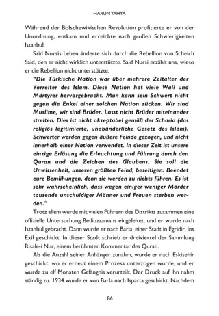Während der Bolschewikischen Revolution profitierte er von der
Unordnung, entkam und erreichte nach großen Schwierigkeiten
Istanbul.
Said Nursis Leben änderte sich durch die Rebellion von Scheich
Said, den er nicht wirklich unterstützte. Said Nursi erzählt uns, wieso
er die Rebellion nicht unterstützte:
“Die Türkische Nation war über mehrere Zeitalter der
Vorreiter des Islam. Diese Nation hat viele Wali und
Märtyrer hervorgebracht. Man kann sein Schwert nicht
gegen die Enkel einer solchen Nation zücken. Wir sind
Muslime, wir sind Brüder. Lasst nicht Brüder miteinander
streiten. Dies ist nicht akzeptabel gemäß der Scharia (das
religiös legitimierte, unabänderliche Gesetz des Islam).
Schwerter werden gegen äußere Feinde gezogen, und nicht
innerhalb einer Nation verwendet. In dieser Zeit ist unsere
einzige Erlösung die Erleuchtung und Führung durch den
Quran und die Zeichen des Glaubens. Sie soll die
Unwissenheit, unseren größten Feind, beseitigen. Beendet
eure Bemühungen, denn sie werden zu nichts führen. Es ist
sehr wahrscheinlich, dass wegen einiger weniger Mörder
tausende unschuldiger Männer und Frauen sterben wer-
den.“
Trotz allem wurde mit vielen Führern des Distrikts zusammen eine
offizielle Untersuchung Bediuzzamans eingeleitet, und er wurde nach
Istanbul gebracht. Dann wurde er nach Barla, einer Stadt in Egridir, ins
Exil geschickt. In dieser Stadt schrieb er dreiviertel der Sammlung
Risale-i Nur, einem berühmten Kommentar des Quran.
Als die Anzahl seiner Anhänger zunahm, wurde er nach Eskisehir
geschickt, wo er erneut einem Prozess unterzogen wurde, und er
wurde zu elf Monaten Gefängnis verurteilt. Der Druck auf ihn nahm
ständig zu. 1934 wurde er von Barla nach Isparta geschickt. Nachdem
86
HARUNYAHYA
 