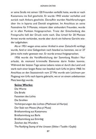 er seine Strafe mit seinen 120 Freunden verbüßt hatte, wurde er nach
Kastamonu ins Exil geschickt. Er wurde 1943 wieder verhaftet und
zurück nach Ankara geschickt. Daraufhin wurden Nachforschungen
über ihn in Isparta und Denizli eingeleitet. Im Anschluss an seine
Festnahme für 9 Monate, mitsamt über einhundert Freunden, wurde
er in allen Punkten freigesprochen. Trotz der Entscheidung des
Freispruchs ließ der Druck nicht nach. Das Urteil für 20 Monate
Arrest wurde verkündet, wurde aber durch ein höheres Gericht wie-
der aufgehoben.
Als er 1951 wegen eines seiner Artikel in einer Zeitschrift verklagt
wurde, fand er eine Gelegenheit nach Istanbul zu kommen, wo er 27
Jahre nicht mehr gewesen war. Er wurde erneut freigesprochen.
1956 wurde die Veröffentlichung der Sammlung Risale-i Nur
erlaubt, da niemand kriminelle Elemente darin finden konnte.
Während der letzten Tage seines Lebens reiste er durch das Land und
starb nach einer langen Reise von Istanbul nach Urfa im Jahre 1960. Im
Anschluss an den Staatsstreich vom 27 Mai wurde sein Leichnam per
Flugzeug von Urfa nach Isparta gebracht, wo er an einem unbekannten
Platz beerdigt wurde.
Seine Werke:
Die Worte
Die Briefe
Fassetten des Lichts
Die Strahlen
Verkörperungen des Lichtes (Mathnawi al-Nuriya)
Der Stab von Moses (Asa-yi Musa)
Briefsammlung aus Kastamonu
Briefsammlung aus Barla
Briefsammlung aus Emirda¤
Zeichen des Wunders
The Ratifying Stamp of the Unseen (Sikke-i Tasdik-i Gaybi)
87
ADNAN OKTAR
 