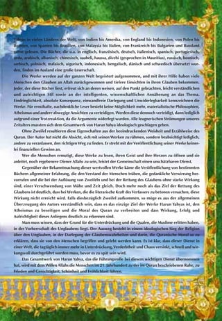 Yahyas in vielen Ländern der Welt, von Indien bis Amerika, von England bis Indonesien, von Polen bis
Bosnien, von Spanien bis Brasilien, von Malaysia bis Italien, von Frankreich bis Bulgarien und Russland
gerne gelesen. Die Bücher, die u.a. in englisch, französisch, deutsch, italienisch, spanisch, portugiesisch,
urdu, arabisch, albanisch, chinesisch, suaheli, haussa, divehi (gesprochen in Mauritius), russisch, bosnisch,
serbisch, polnisch, malaisch, uigurisch, indonesisch, bengalisch, dänisch und schwedisch übersetzt wur-
den, finden im Ausland eine große Leserschaft.
Die Werke werden auf der ganzen Welt begeistert aufgenommen, und mit ihrer Hilfe haben viele
Menschen den Glauben an Allah zurückgewonnen und tiefere Einsichten in ihren Glauben bekommen.
Jeder, der diese Bücher liest, erfreut sich an deren weisen, auf den Punkt gebrachten, leicht verständlichen
und aufrichtigen Stil sowie an der intelligenten, wissenschaftlichen Annäherung an das Thema.
Eindringlichkeit, absolute Konsequenz, einwandfreie Darlegung und Unwiderlegbarkeit kennzeichnen die
Werke. Für ernsthafte, nachdenkliche Leser besteht keine Möglichkeit mehr, materialistische Philosophien,
Atheismus und andere abwegige Ansichten zu verteidigen. Werden diese dennoch verteidigt, dann lediglich
aufgrund einer Trotzreaktion, da die Argumente widerlegt wurden. Alle leugnerischen Strömungen unseres
Zeitalters mussten sich dem Gesamtwerk von Harun Yahya ideologisch geschlagen geben.
Ohne Zweifel resultieren diese Eigenschaften aus der beeindruckenden Weisheit und Erzählweise des
Quran. Der Autor hat nicht die Absicht, sich mit seinen Werken zu rühmen, sondern beabsichtigt lediglich,
andere zu veranlassen, den richtigen Weg zu finden. Er strebt mit derVeröffentlichung seiner Werke keiner-
lei finanziellen Gewinn an.
Wer die Menschen ermutigt, diese Werke zu lesen, ihren Geist und ihre Herzen zu öffnen und sie
anleitet, noch ergebenere Diener Allahs zu sein, leistet der Gemeinschaft einen unschätzbaren Dienst.
Gegenüber der Bekanntmachung dieser wertvollen Werke käme die Veröffentlichung von bestimmten
Büchern allgemeiner Erfahrung, die den Verstand der Menschen trüben, die gedankliche Verwirrung her-
vorrufen und die bei der Auflösung von Zweifeln und bei der Rettung des Glaubens ohne starke Wirkung
sind, einer Verschwendung von Mühe und Zeit gleich. Doch mehr noch als das Ziel der Rettung des
Glaubens ist deutlich, dass bei Werken, die die literarische Kraft desVerfassers zu betonen versuchen, diese
Wirkung nicht erreicht wird. Falls diesbezüglich Zweifel aufkommen, so möge es aus der allgemeinen
Überzeugung des Autors verständlich sein, dass es das einzige Ziel der Werke Harun Yahyas ist, den
Atheismus zu beseitigen und die Moral des Quran zu verbreiten und dass Wirkung, Erfolg und
Aufrichtigkeit dieses Anliegens deutlich zu erkennen sind.
Man muss wissen, dass der Grund für die Unterdrückung und die Qualen, die Muslime erlitten haben,
in der Vorherrschaft des Unglaubens liegt. Der Ausweg besteht in einem ideologischen Sieg der Religion
über den Unglauben, in der Darlegung der Glaubenswahrheiten und darin, die Quranische Moral so zu
erklären, dass sie von den Menschen begriffen und gelebt werden kann. Es ist klar, dass dieser Dienst in
einer Welt, die tagtäglich immer mehr in Unterdrückung,Verderbtheit und Chaos versinkt, schnell und wir-
kungsvoll durchgeführt werden muss, bevor es zu spät sein wird.
Das Gesamtwerk von Harun Yahya, das die Führungsrolle bei diesem wichtigen Dienst übernommen
hat, wird mit dem Willen Allahs die Menschen im 21. Jahrhundert zu der im Quran beschriebenen Ruhe, zu
Frieden und Gerechtigkeit, Schönheit und Fröhlichkeit führen.
 