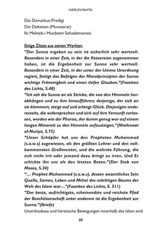 Die Damaskus-Predigt
Die Debatten (Munazarat)
Iki Mekteb-i Musibetin Sehadetnamesi
EEiinniiggee ZZiittaattee aauuss sseeiinneenn WWeerrkkeenn::
“Der Sunna ergeben zu sein ist sicherlich sehr wertvoll.
Besonders in einer Zeit, in der die Ketzereien zugenommen
haben, ist die Ergebenheit zur Sunna sehr wertvoll.
Besonders in einer Zeit, in der unter der Umma Unordnung
regiert, festigt das Befolgen der Moralprinzipien der Sunna
wichtige Frömmigkeit und einen tiefen Glauben.”(Fasetten
des Lichts, S.48)
“Ich sah die Sunna an als Stricke, die von den Himmeln her-
abhängen und zu ihm hinaufführen; derjenige, der sich an
sie klammert, steigt auf und erlangt Glück. Diejenigen ande-
rerseits, die widersprechen und sich auf ihre Vernunft verlas-
sen, werden wie der Pharao, der dumm genug war auf einem
langen Minarett zu den Himmeln aufzusteigen.”(Mathnawi
al-Nuriya, S.72)
“Unser Schöpfer hat uns den Propheten Muhammad
(s.a.w.s) zugewiesen, als den größten Lehrer und den voll-
kommensten Großmeister, und die wahrste Führung, die
sich nicht irrt oder jemand dazu bringt zu irren. Und Er
schickte ihn uns als den letzten Boten.”(Der Stab von
Moses, S.34)
“… Prophet Muhammad (s.a.w.s), dessen wesentliches Sein
Quelle, Samen, Leben und Mittel des mächtigen Baums der
Welt des Islam war…”(Fasetten des Lichts, S. 311)
“Der beste, aufrichtigste, scheinendste und reichste Pfad
der Beschützerschaft unter anderem ist die Ergebenheit zur
Sunna.”(Briefe)
Unorthodoxe und häretische Bewegungen innerhalb des Islam sind
88
HARUNYAHYA
 